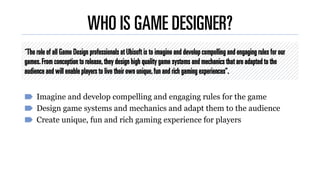 “The role of all Game Design professionals at Ubisoft is to imagine and develop compelling and engaging rules for our
game...