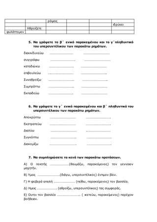 ράψεις
ιδρύκει
Ηθροίζετε
φυλάττομεν
5. Να γράψετε το β΄ ενικό παρακειμένου και το γ΄πληθυντικό
του υπερσυντέλικου των παρακάτω ρημάτων.
διακινδυνεύω ………………………… ……………………………
συγγράφω …………………………. ……………………………
καταδιώκω …………………………. ……………………………
επιβουλεύω ….…….………………… …………………………..
Συναθροίζω ………………………….. …………………………..
Συμπράττω ………………………….. ……………………………
Εκπαιδεύω …………………………. ……………………………
6. Να γράψετε το γ΄ ενικό παρακειμένου και β΄ πληθυντικό του
υπερσυντέλικου των παρακάτω ρημάτων.
Αποκρύπτω …………………………… ………………………….
Εκστρατεύω …………………………… ………………………….
Διαλύω …………………………… .…………………………
Συγκόπτω ………………………….. ………………………….
Διακομίζω ……………………………. ………………………….
7. Να συμπληρώσετε τα κενά των παρακάτω προτάσεων.
Α) Ο ποιητής ……………………(θαυμάζω, παρακείμενος) τον γενναιον
μαχητήν.
Β) Υμεις ……………………….(διάγω, υπερσυντέλικος) έντιμον βίον.
Γ) Η φοβερά απειλή ……………………… (πείθω, παρακείμενος) τον βασιλέα.
Δ) Ημεις ……………………. (αθροίζω, υπερσυντέλικος) τας συμφοράς.
Ε) Ουτοι τον βασιλέα ……………………….. ( ικετεύω, παρακείμενος) παρέχειν
βοήθειαν.
 