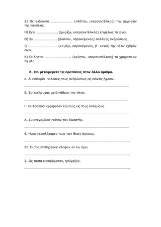 Ζ) Οι τριάκοντα ……………………… (πλήττω, υπερσυντέλικος) την αρμονίαν
της πολιτείας.
Η) Εγώ …………………….. (χωρίζω, υπερσυντέλικος) επιμελως τα ώνια.
Θ) Συ ………………………. (βλάπτω, παρακείμενος) πολλούς ανθρώπους.
Ι) ……………………………… (νομίζω, παρακείμενος, β΄ ενικό) την πόλιν εχθράν
ειναι.
Κ) Οι λησταί ………………………….. (κρύπτω, υπερσυντέλικος) τα χρήματα εν
τη ύλη.
8. Να μεταφέρετε τις προτάσεις στον άλλο αριθμό.
α. Αι επιθυμίαι πολλάκις τους ανθρώπους εις αδικίας ήχασιν.
………………………………………………………………………………………………………………..
Β. Συ κεκήρυχας μετά πάθους την νίκην.
……………………………………………………………………………………………………………….
Γ. Οι Αθηναιοι ερρίφεσαν εαυτούς εις τους πολεμίους.
…………………………………………………………………………………………………………………
Δ. Συ ενενομίκεις πείσειν τον δικαστήν.
…………………………………………………………………………………………………………………
Ε. Ημεις πεφυλάχαμεν τους των θεων όρκους.
………………………………………………………………………………………………………………….
Στ. Ουτος ετεθηρεύκει έλαφον εν τω όρει.
………………………………………………………………………………………………………………….
Ζ. Ως ταυτα επεπράχασαν, ησύχαζον.
………………………………………………………………………………………………………………….
 
