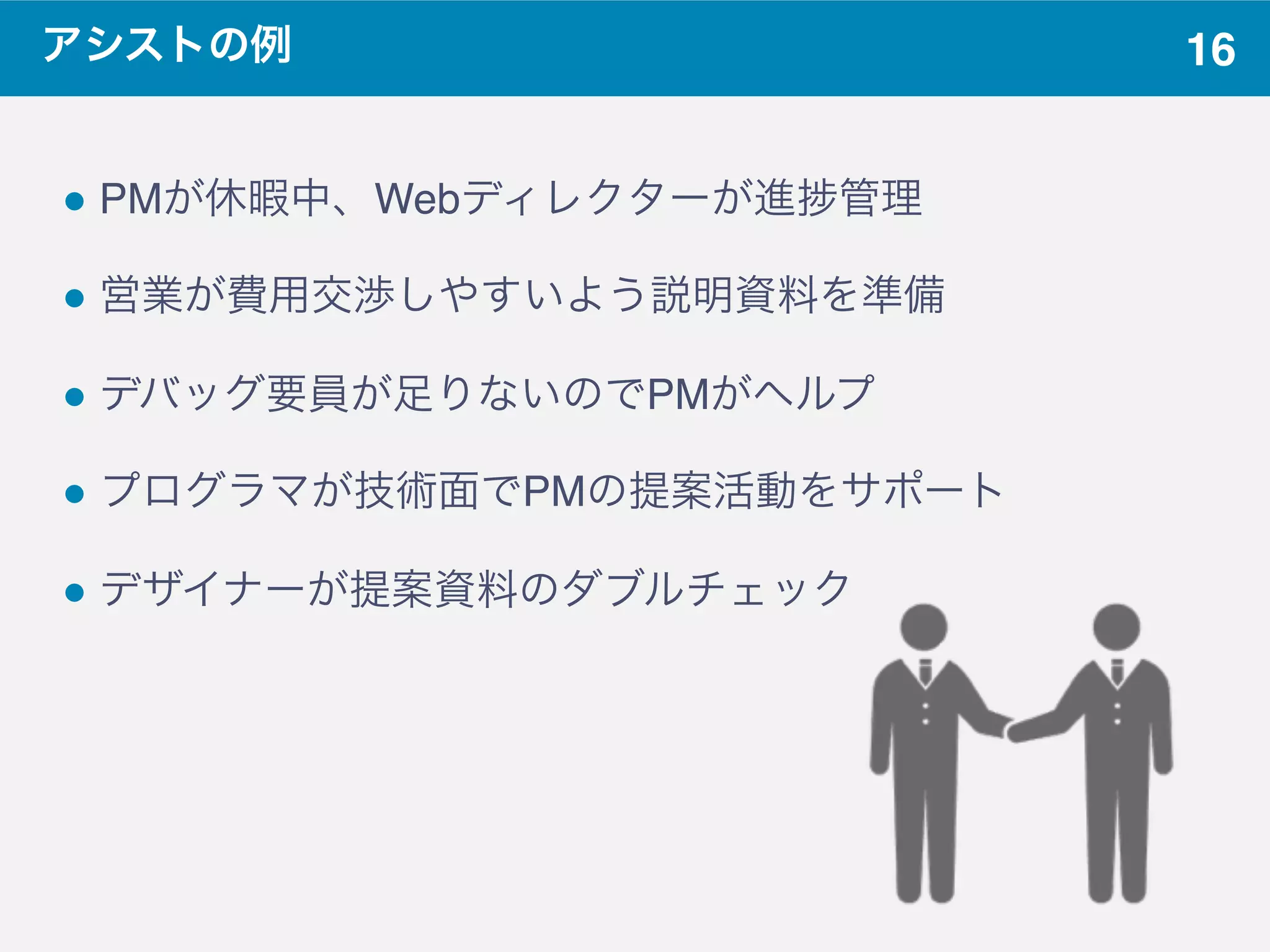 16アシストの例
! PMが休暇中、Webディレクターが進 管理
! 営業が費用交渉しやすいよう説明資料を準備
! デバッグ要員が足りないのでPMがヘルプ
! プログラマが技術面でPMの提案活動をサポート
! デザイナーが提案資料のダブルチェック
 