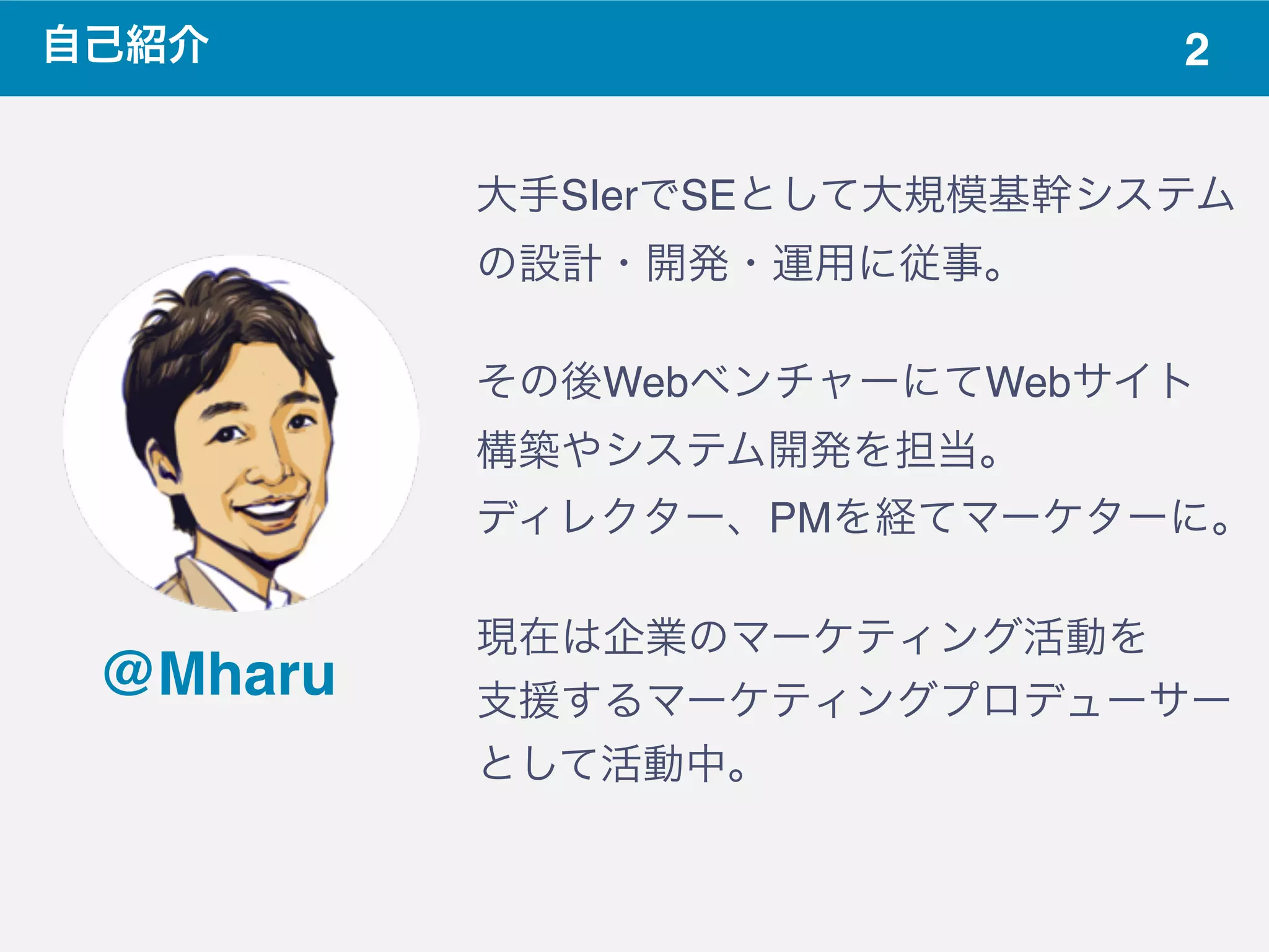2自己紹介
@Mharu
大手SIerでSEとして大規模基幹システム
の設計・開発・運用に従事。
その後WebベンチャーにてWebサイト
構築やシステム開発を担当。
ディレクター、PMを経てマーケターに。
現在は企業のマーケティング活動を
支援するマーケティングプロデューサー
として活動中。
 