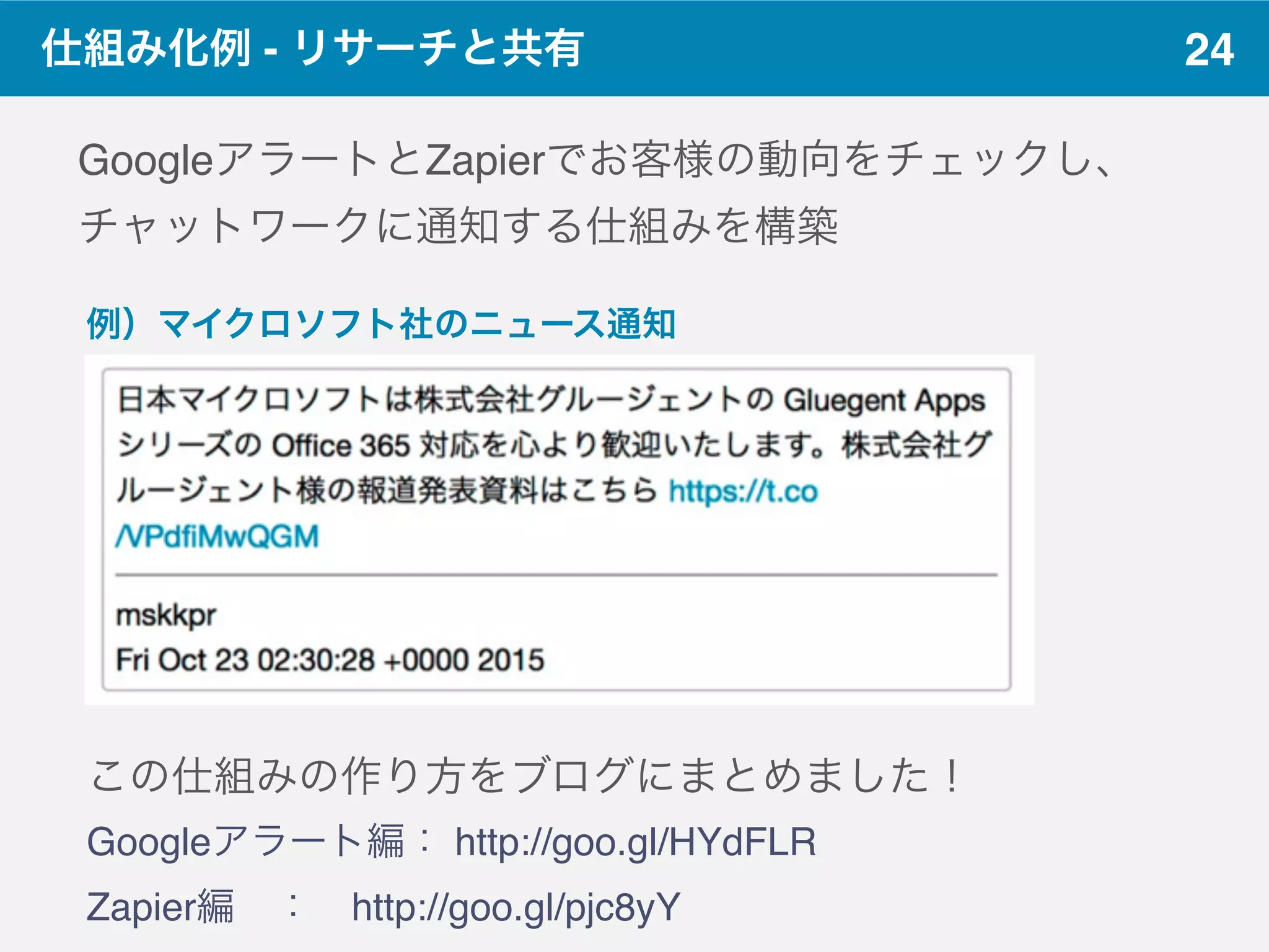 24仕組み化例 - リサーチと共有
GoogleアラートとZapierでお客様の動向をチェックし、
チャットワークに通知する仕組みを構築
この仕組みの作り方をブログにまとめました！
Googleアラート編： http://goo.gl/HYdFLR
Zapier編 ： http://goo.gl/pjc8yY
例）マイクロソフト社のニュース通知
 