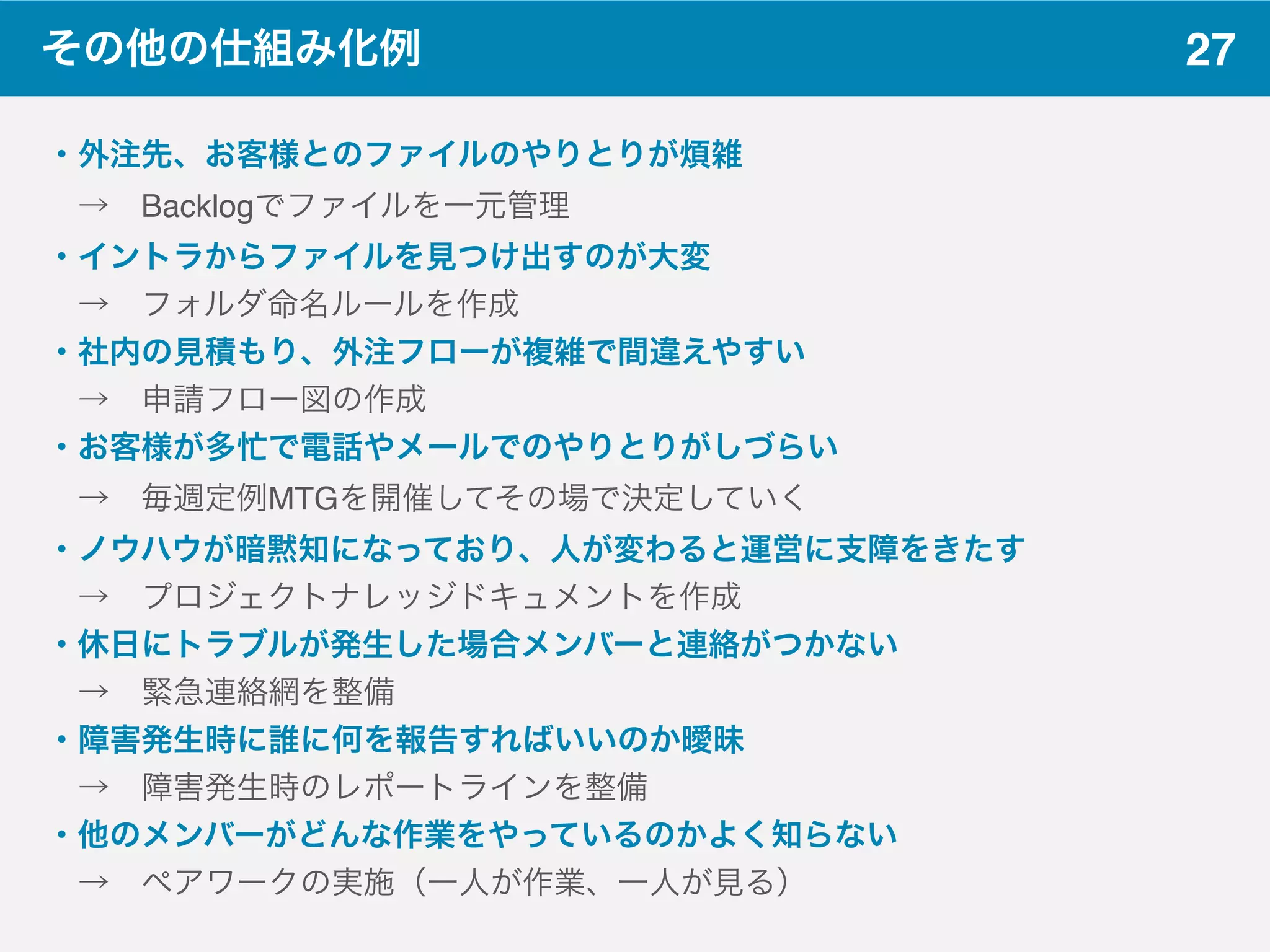27その他の仕組み化例
・外注先、お客様とのファイルのやりとりが煩雑
 → Backlogでファイルを一元管理
・イントラからファイルを見つけ出すのが大変
 → フォルダ命名ルールを作成
・社内の見積もり、外注フローが複雑で間違えやすい
 → 申請フロー図の作成
・お客様が多忙で電話やメールでのやりとりがしづらい
 → 毎週定例MTGを開催してその場で決定していく
・ノウハウが暗黙知になっており、人が変わると運営に支障をきたす
 → プロジェクトナレッジドキュメントを作成
・休日にトラブルが発生した場合メンバーと連絡がつかない
 → 緊急連絡網を整備
・障害発生時に誰に何を報告すればいいのか曖昧
 → 障害発生時のレポートラインを整備
・他のメンバーがどんな作業をやっているのかよく知らない
 → ペアワークの実施（一人が作業、一人が見る）
 