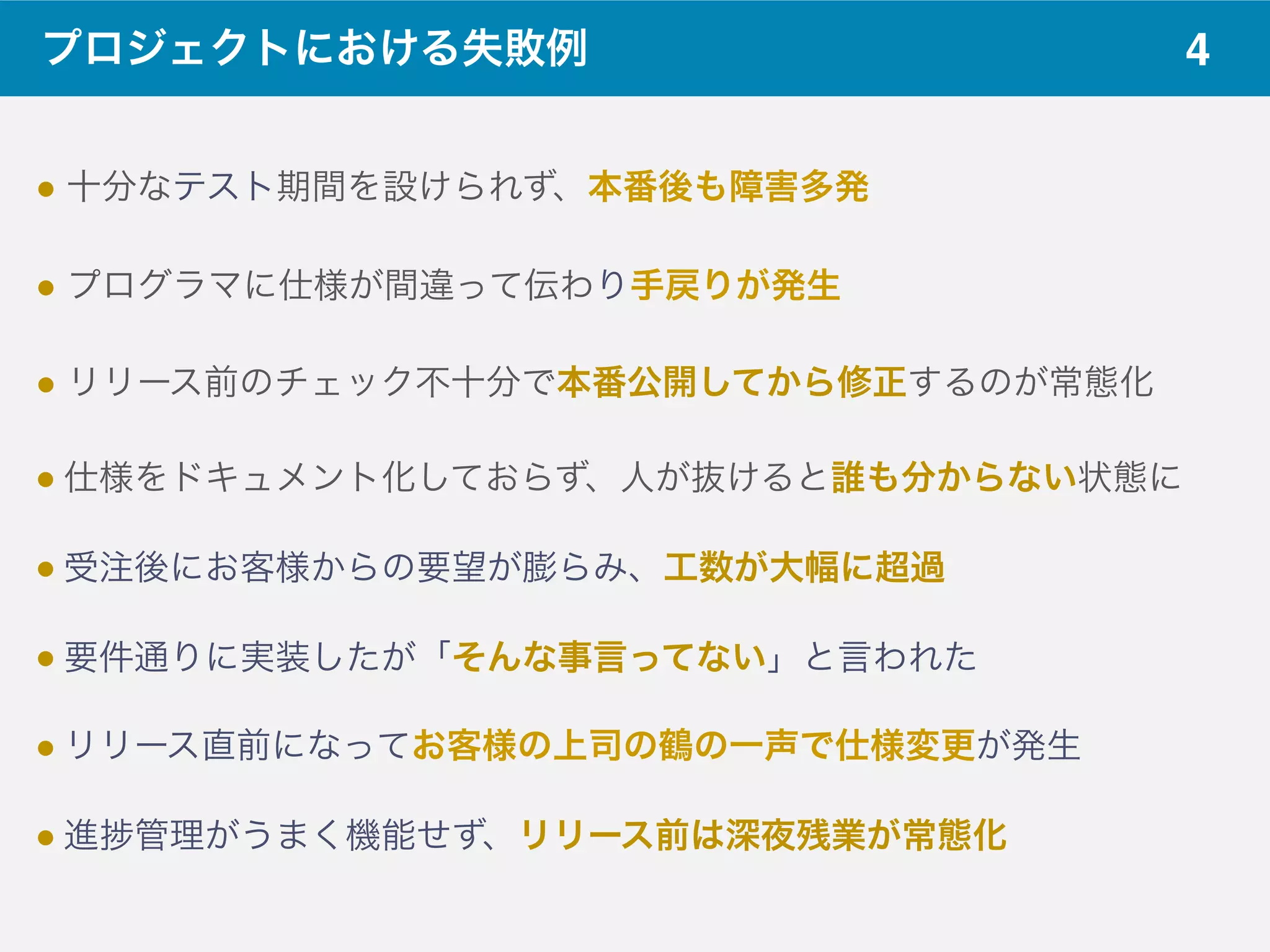 4プロジェクトにおける失敗例
! 十分なテスト期間を設けられず、本番後も障害多発 
! プログラマに仕様が間違って伝わり手戻りが発生 
! リリース前のチェック不十分で本番公開してから修正するのが常態化 
! 仕様をドキュメント化しておらず、人が抜けると誰も分からない状態に
! 受注後にお客様からの要望が膨らみ、工数が大幅に超過
! 要件通りに実装したが「そんな事言ってない」と言われた
! リリース直前になってお客様の上司の鶴の一声で仕様変更が発生
! 進 管理がうまく機能せず、リリース前は深夜残業が常態化
 