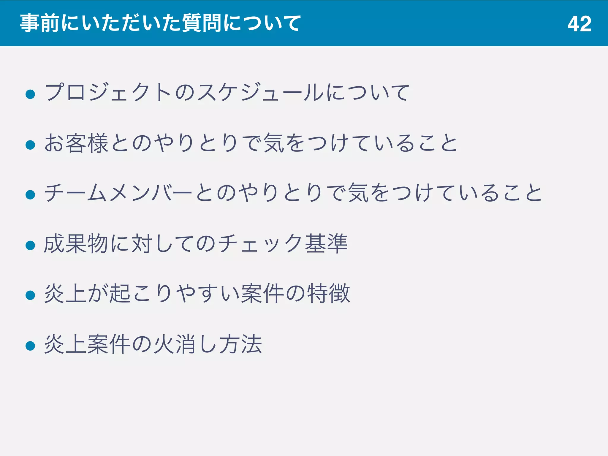 42事前にいただいた質問について
! プロジェクトのスケジュールについて
! お客様とのやりとりで気をつけていること
! チームメンバーとのやりとりで気をつけていること
! 成果物に対してのチェック基準
! 炎上が起こりやすい案件の特徴
! 炎上案件の火消し方法
 