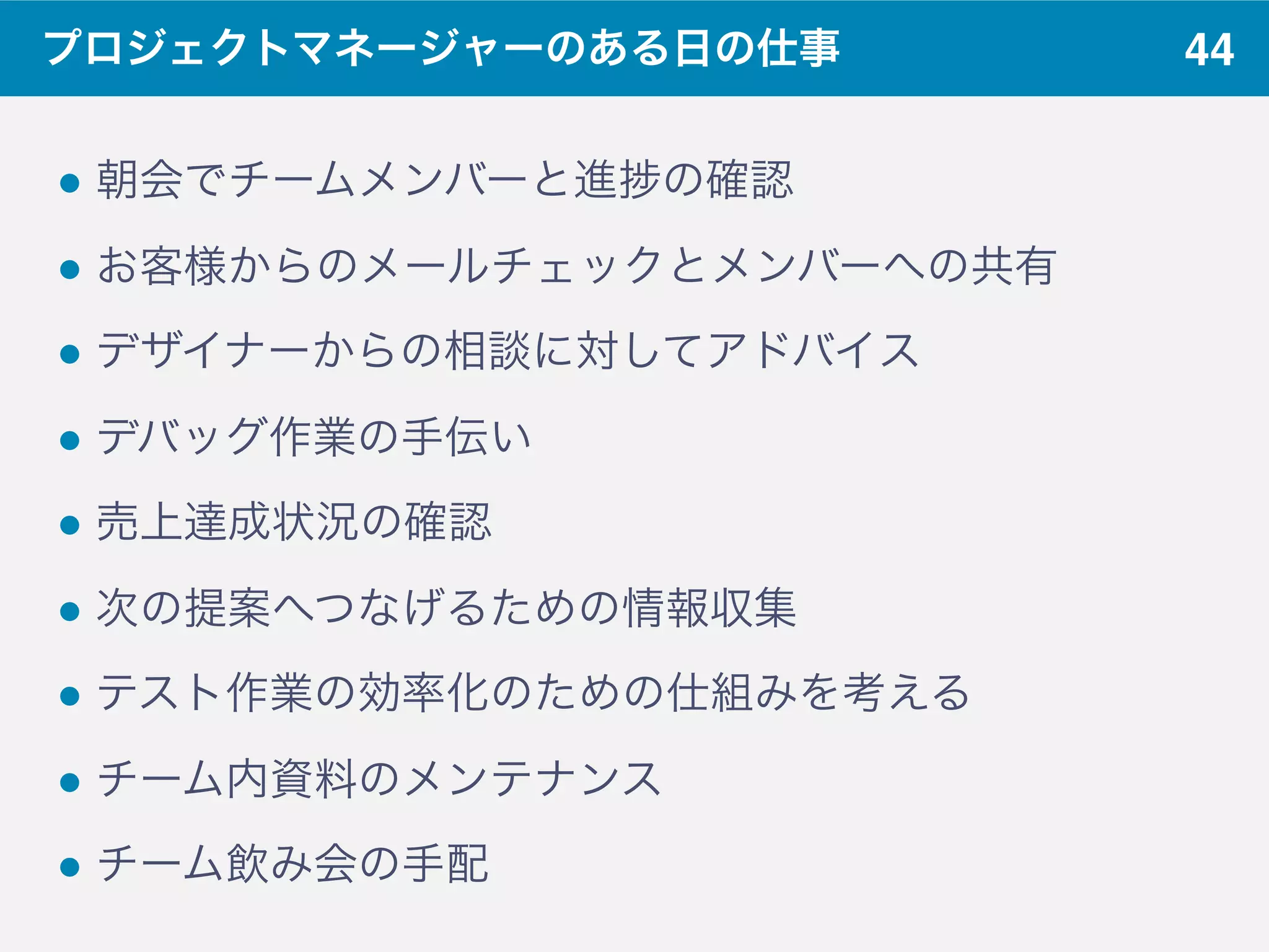 44プロジェクトマネージャーのある日の仕事
! 朝会でチームメンバーと進 の確認
! お客様からのメールチェックとメンバーへの共有
! デザイナーからの相談に対してアドバイス
! デバッグ作業の手伝い
! 売上達成状況の確認
! 次の提案へつなげるための情報収集
! テスト作業の効率化のための仕組みを考える
! チーム内資料のメンテナンス
! チーム飲み会の手配
 