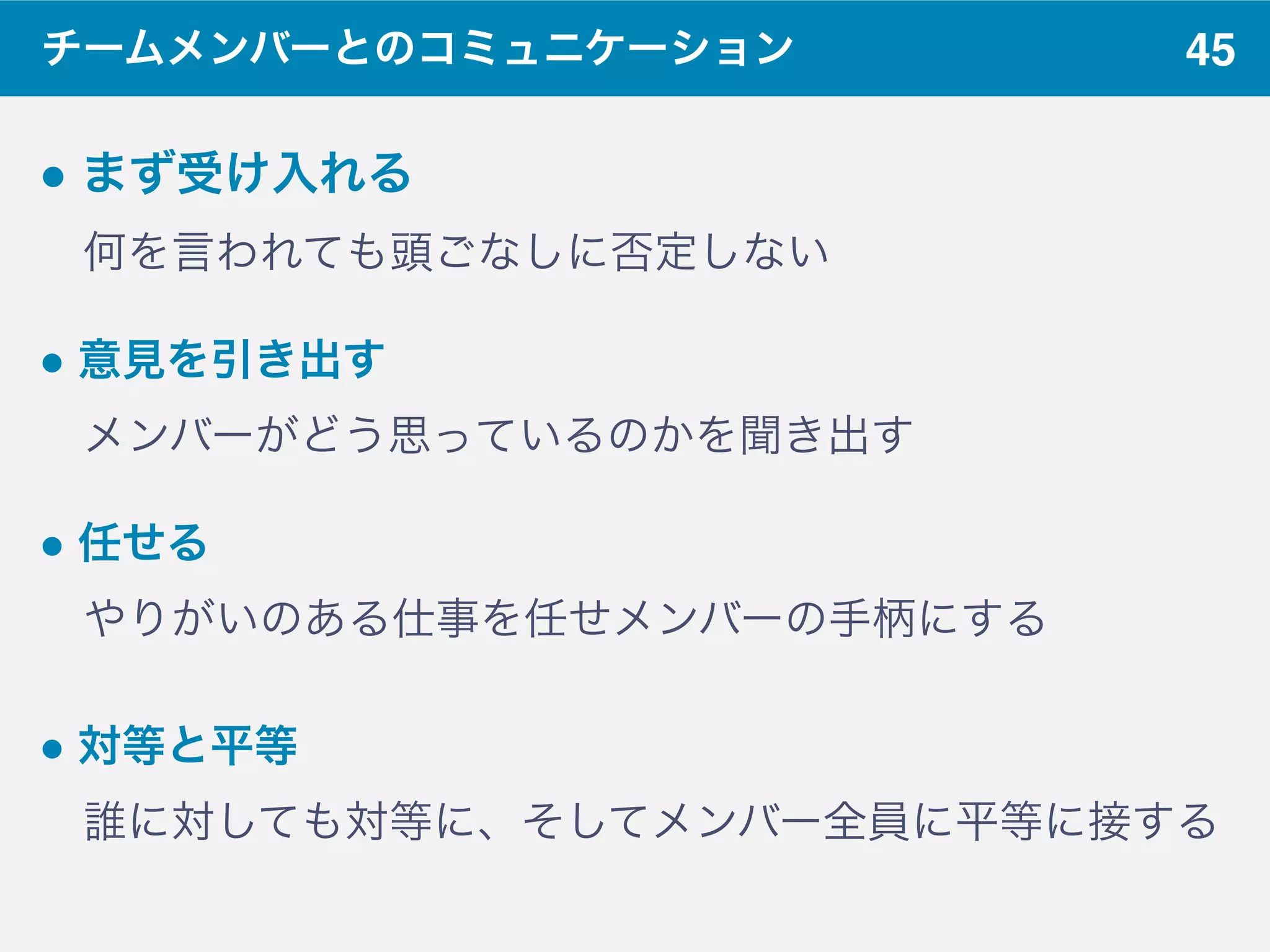 45チームメンバーとのコミュニケーション
" まず受け入れる
 何を言われても頭ごなしに否定しない
" 意見を引き出す 
 メンバーがどう思っているのかを聞き出す
" 任せる 
 やりがいのある仕事を任せメンバーの手柄にする
" 対等と平等
 誰に対しても対等に、そしてメンバー全員に平等に接する
 