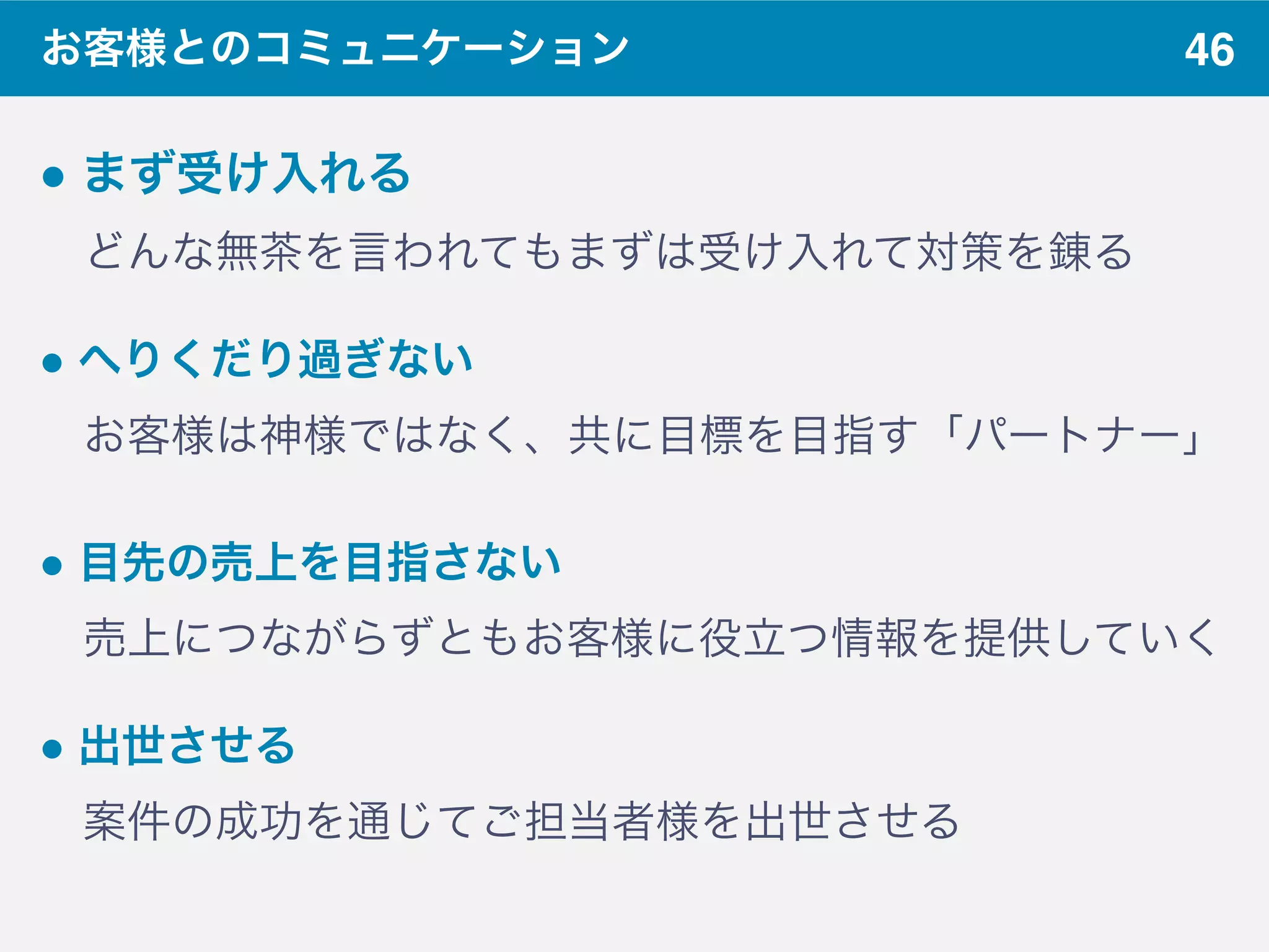 46お客様とのコミュニケーション
" まず受け入れる
 どんな無茶を言われてもまずは受け入れて対策を錬る
" へりくだり過ぎない 
 お客様は神様ではなく、共に目標を目指す「パートナー」
" 目先の売上を目指さない
 売上につながらずともお客様に役立つ情報を提供していく
" 出世させる 
 案件の成功を通じてご担当者様を出世させる
 