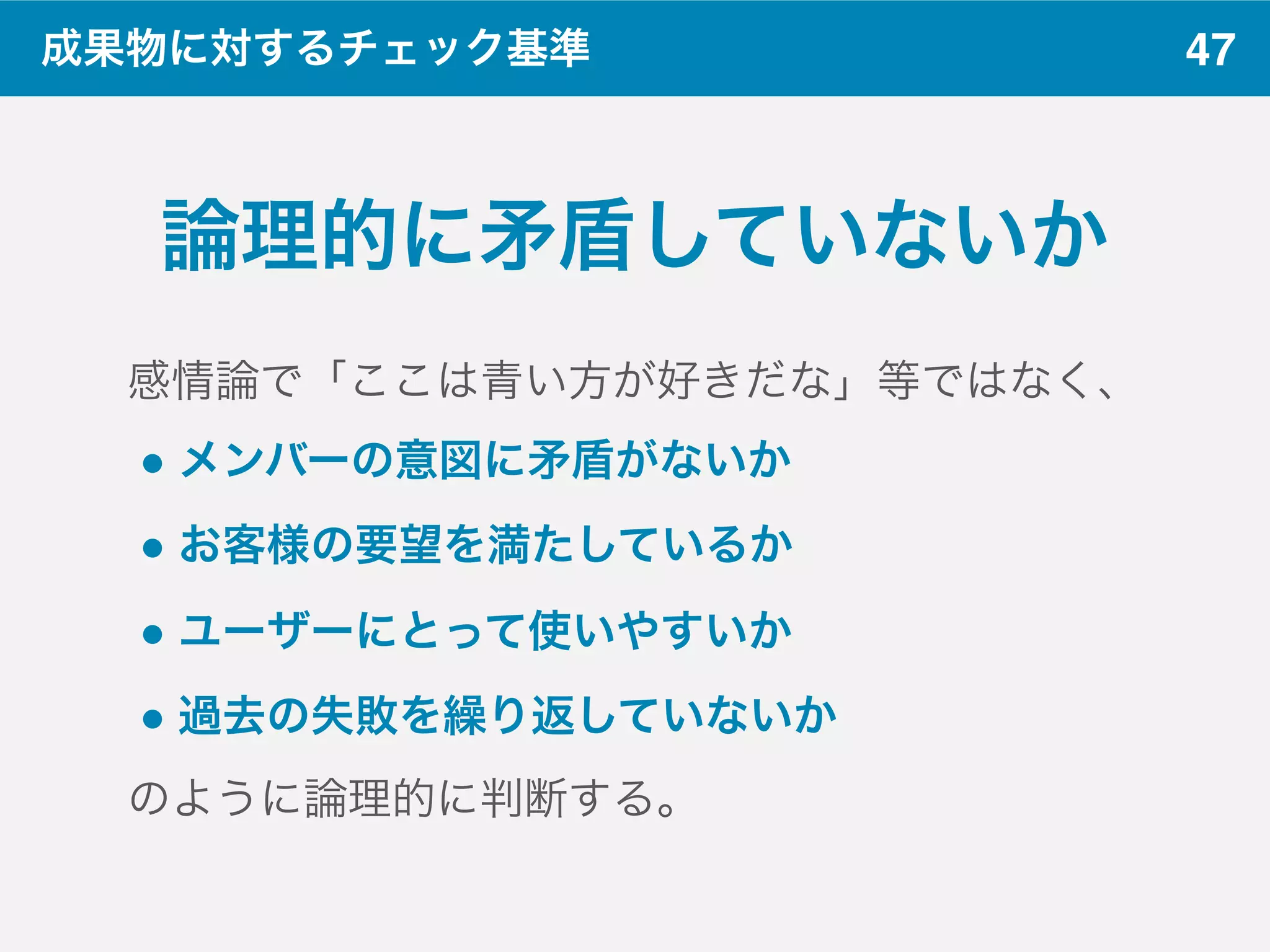 47成果物に対するチェック基準
論理的に矛盾していないか
感情論で「ここは青い方が好きだな」等ではなく、
" メンバーの意図に矛盾がないか
" お客様の要望を満たしているか
" ユーザーにとって使いやすいか
" 過去の失敗を繰り返していないか
のように論理的に判断する。
 