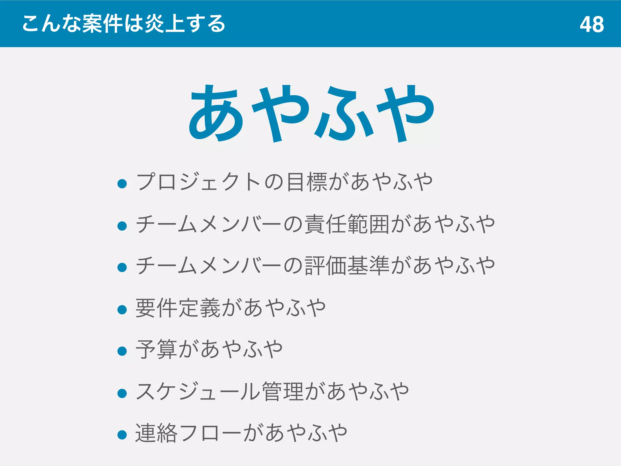 48こんな案件は炎上する
あやふや
" プロジェクトの目標があやふや
" チームメンバーの責任範囲があやふや
" チームメンバーの評価基準があやふや
" 要件定義があやふや
" 予算があやふや
" スケジュール管理があやふや
" 連絡フローがあやふや
 