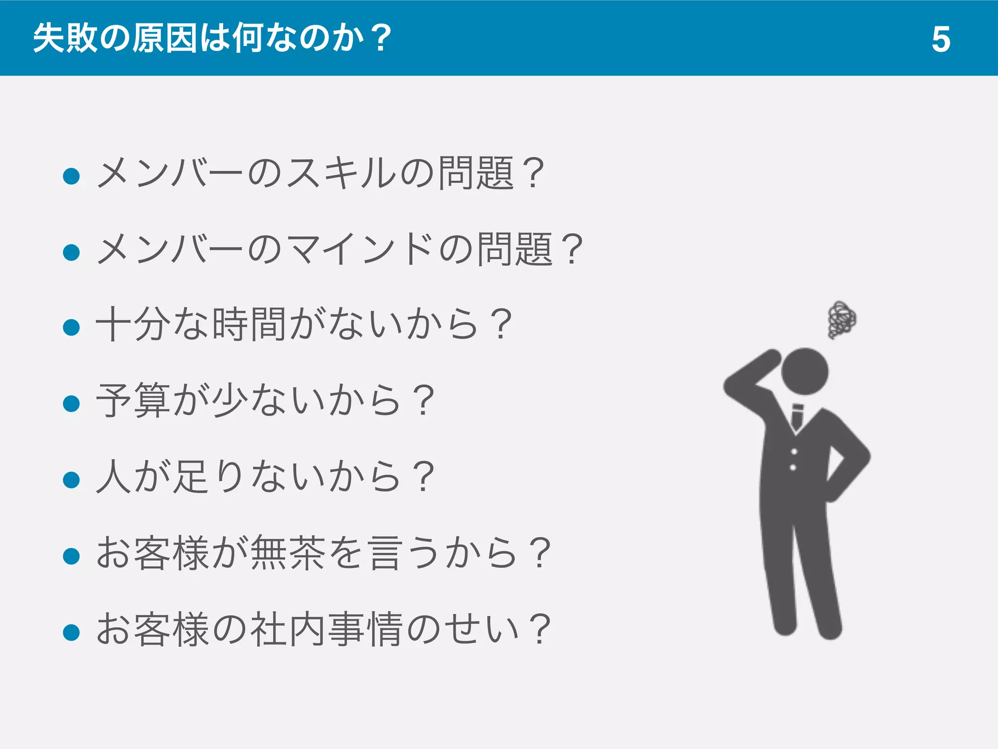5
! メンバーのスキルの問題？
! メンバーのマインドの問題？
! 十分な時間がないから？
! 予算が少ないから？
! 人が足りないから？
! お客様が無茶を言うから？
! お客様の社内事情のせい？
失敗の原因は何なのか？
 
