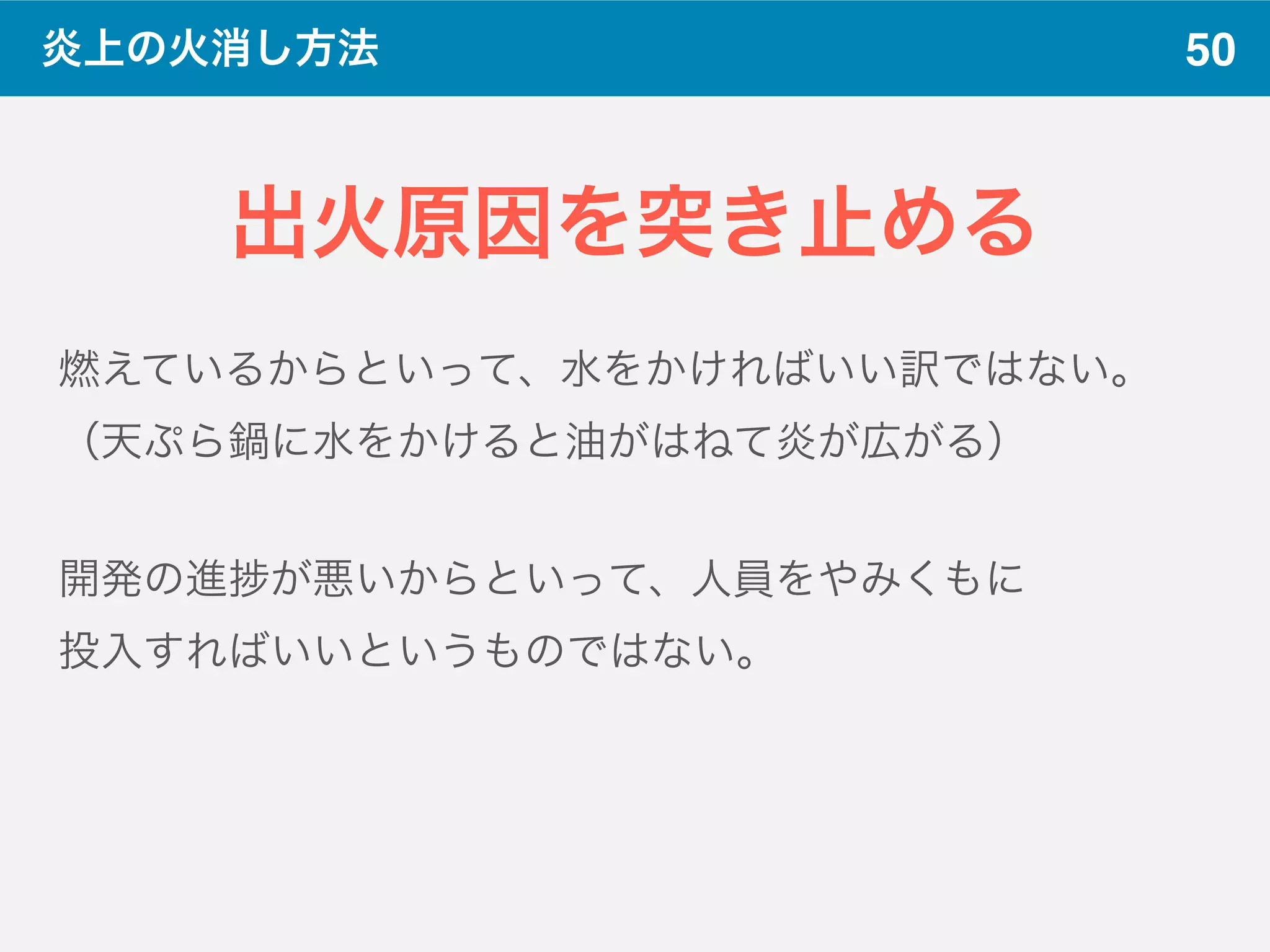 50炎上の火消し方法
出火原因を突き止める
燃えているからといって、水をかければいい訳ではない。
（天ぷら鍋に水をかけると油がはねて炎が広がる）
開発の進 が悪いからといって、人員をやみくもに
投入すればいいというものではない。
 