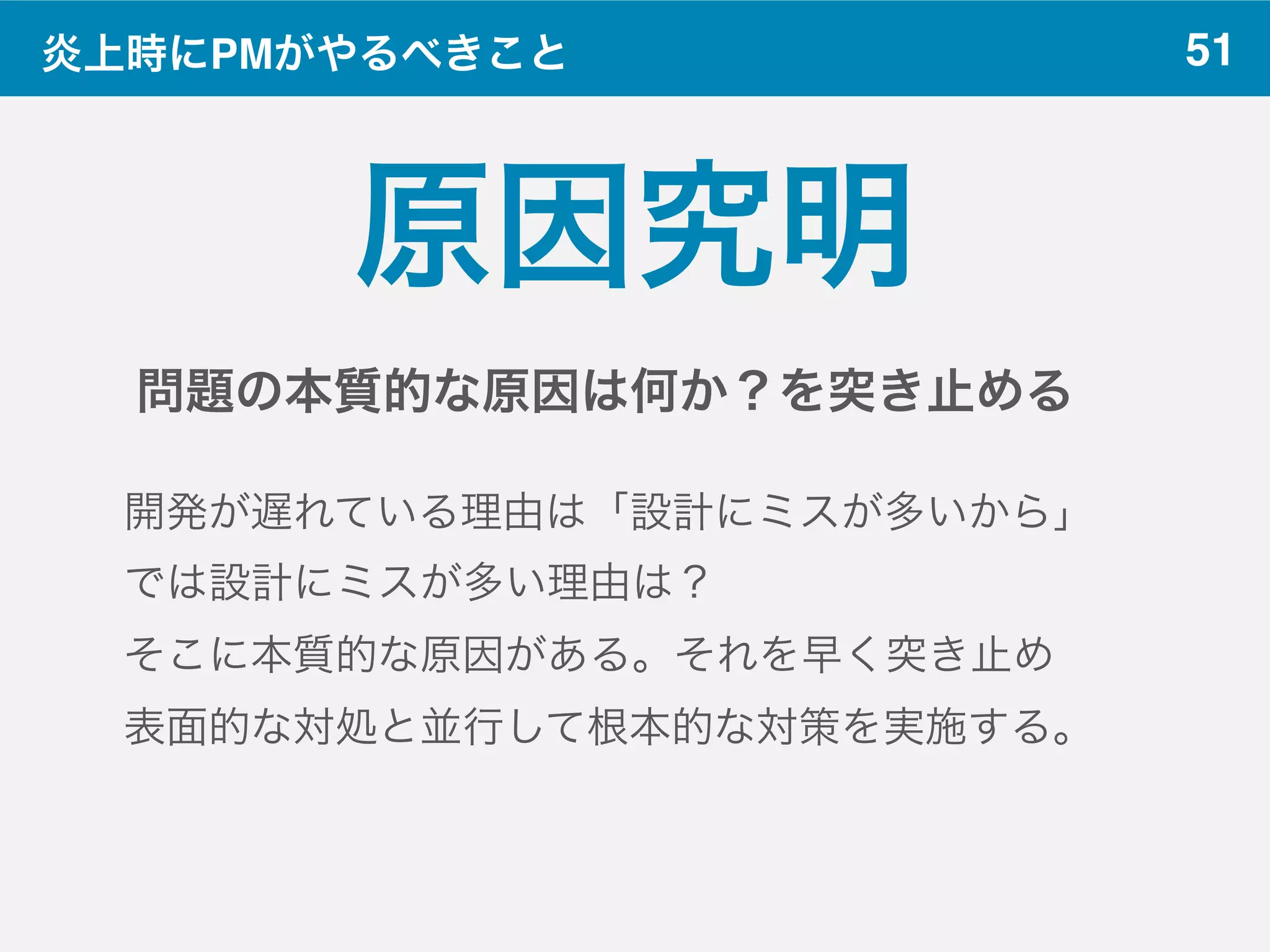 51炎上時にPMがやるべきこと
原因究明
問題の本質的な原因は何か？を突き止める
開発が遅れている理由は「設計にミスが多いから」
では設計にミスが多い理由は？
そこに本質的な原因がある。それを早く突き止め
表面的な対処と並行して根本的な対策を実施する。
 