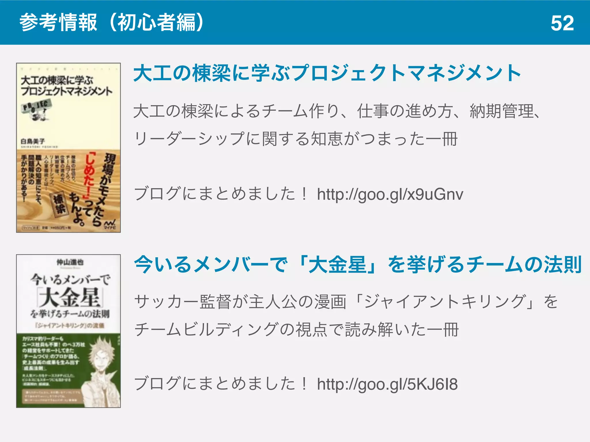 52参考情報（初心者編）
ブログにまとめました！ http://goo.gl/x9uGnv
大工の棟梁に学ぶプロジェクトマネジメント
大工の棟梁によるチーム作り、仕事の進め方、納期管理、
リーダーシップに関する知恵がつまった一冊
今いるメンバーで「大金星」を挙げるチームの法則
サッカー監督が主人公の漫画「ジャイアントキリング」を
チームビルディングの視点で読み解いた一冊
ブログにまとめました！ http://goo.gl/5KJ6I8
 