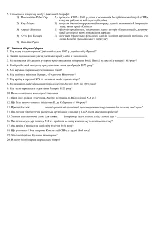 5. Співвіднеси історичну особу з фактами її біографії:
1) Максиміліан Робесп’єр А) президент США з 1861 р., один з засновників Республіканської партії а США,
скасував рабство на всій території країни
2) Карл Маркс Б) теоретик і організатор революційного руху, один із засновників І Інтернаціо-
налу, автор праці «Капітал»
3) Авраам Лінкольн В) філософ-просвітитель, письменник, один з авторів «Енциклопедії», дотриму-
вався договірної теорії походження держави
4) Отто фон Бісмарк Г) діяч часів Французької революції, один із головних керівників якобінців, очо-
лював Комітет громадянського порятунку
5) Жан-Жак Руссо
ІV. Завдання відкритої форми
1. Яку назву згодом отримав Цивільний кодекс 1807 р., прийнятий у Франції?
2. Назвіть головнокомандувача російської армії у війні з Наполеоном.
3. Як називалося об’єднання, утворене християнськими монархами Росії, Пруссії та Австрії у вересні 1815 року?
4. Який російський імператор придушив повстання декабристів 1825 року?
5. Хто керував «червоносорочечниками» Італії?
6. Яку політику втілював Бісмарк , об’єднуючи Німеччину?
7. Яку країну в середині ХІХ ст. називали «майстернею світу»?
8. Як називають найстабільніший період в історії Англії з 1837 по 1901 роки?
9. Яке гасло народилося з «доктрини Монро» 1823 року?
10. Назвіть «залізного канцлера» Німеччина.
11. Який союз уклали Німеччина, Австро-Угорщина та Італія в кінці ХІХ ст.?
12. Що було започатковано з ініціативи П. де Кубертена з 1896 року?
13. Про що йдеться: масові громадські організації, що створюються трудящими для захисту своїх прав?
14. Яка таємна терористична расистська організація з’явилася у США після скасування рабства?
15. Запиши узагальнююче слово для понять: Імператор, сегун, король, емір, султан, цар – ____________________.
16. Яка течія в культурі початку ХІХ ст. прийшла на зміну класицизму та сентименталізму?
17. Яка країна з’явилася на мапі світу 18 січня 1871 року?
18. Що узаконила 13-та поправка Конституції США у грудні 1865 року?
19. Хто такі Бурбони, Орлеани, Бонапарти?
20. В якому місті вперше запрацювало метро?
 