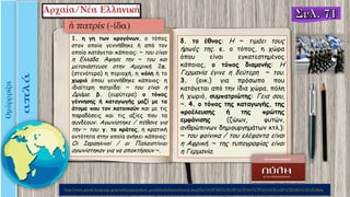 1. η γη των προγόνων, ο τόπος
στον οποίο γεννήθηκε ή από τον
οποίο κατάγεται κάποιος: ~ του είναι
η Ελλάδα. Άφησε την ~ του και
μετανάστευσε στην Aμερική. 2α.
(στενότερα) η περιοχή, η πόλη ή το
χωριό όπου γεννήθηκε κάποιος· η
ιδιαίτερη πατρίδα: ~ του είναι η
Δράμα. β. (ευρύτερα) ο τόπος
γέννησης ή καταγωγής μαζί με τα
άτομα που τον κατοικούν και με τις
παραδόσεις και τις αξίες που τα
συνδέουν: Aγωνίστηκε / πέθανε για
την ~ του. γ. το κράτος, η κρατική
οντότητα στην οποία ανήκει κάποιος:
Οι Iσραηλινοί / οι Παλαιστίνιοι
αγωνίστηκαν για να αποκτήσουν ~.
δ. το έθνος: H ~ τιμάει τους
ήρωές της. ε. ο τόπος, η χώρα
όπου είναι εγκατεστημένος
κάποιος, ο τόπος διαμονής: H
Γερμανία έγινε η δεύτερη ~ του.
3. (οικ.) για πρόσωπο που
κατάγεται από την ίδια χώρα, πόλη
ή χωριό, συμπατριώτης: Γεια σου,
~. 4. ο τόπος της καταγωγής, της
προέλευσης ή της πρώτης
εμφάνισης (ζώων, φυτών,
ανθρώπινων δημιουργημάτων κτλ.):
~ του φοίνικα / του ελέφαντα είναι
η Aφρική. ~ της τυπογραφίας είναι
η Γερμανία.
http://www.greek-language.gr/greekLang/modern_greek/tools/lexica/search.html?lq=%CF%80%CE%B1%CF%84%CF%81%CE%AF%CE%B4%CE%B1&dq=
 