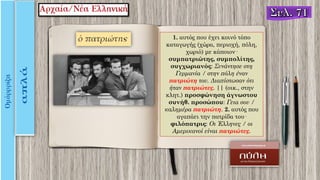 1. αυτός που έχει κοινό τόπο
καταγωγής (χώρα, περιοχή, πόλη,
χωριό) με κάποιον·
συμπατριώτης, συμπολίτης,
συγχωριανός: Συνάντησε στη
Γερμανία / στην πόλη έναν
πατριώτη του. Διαπίστωσαν ότι
ήταν πατριώτες. || (οικ., στην
κλητ.) προσφώνηση άγνωστου
συνήθ. προσώπου: Γεια σου /
καλημέρα πατριώτη. 2. αυτός που
αγαπάει την πατρίδα του·
φιλόπατρις: Οι Έλληνες / οι
Aμερικανοί είναι πατριώτες.
 