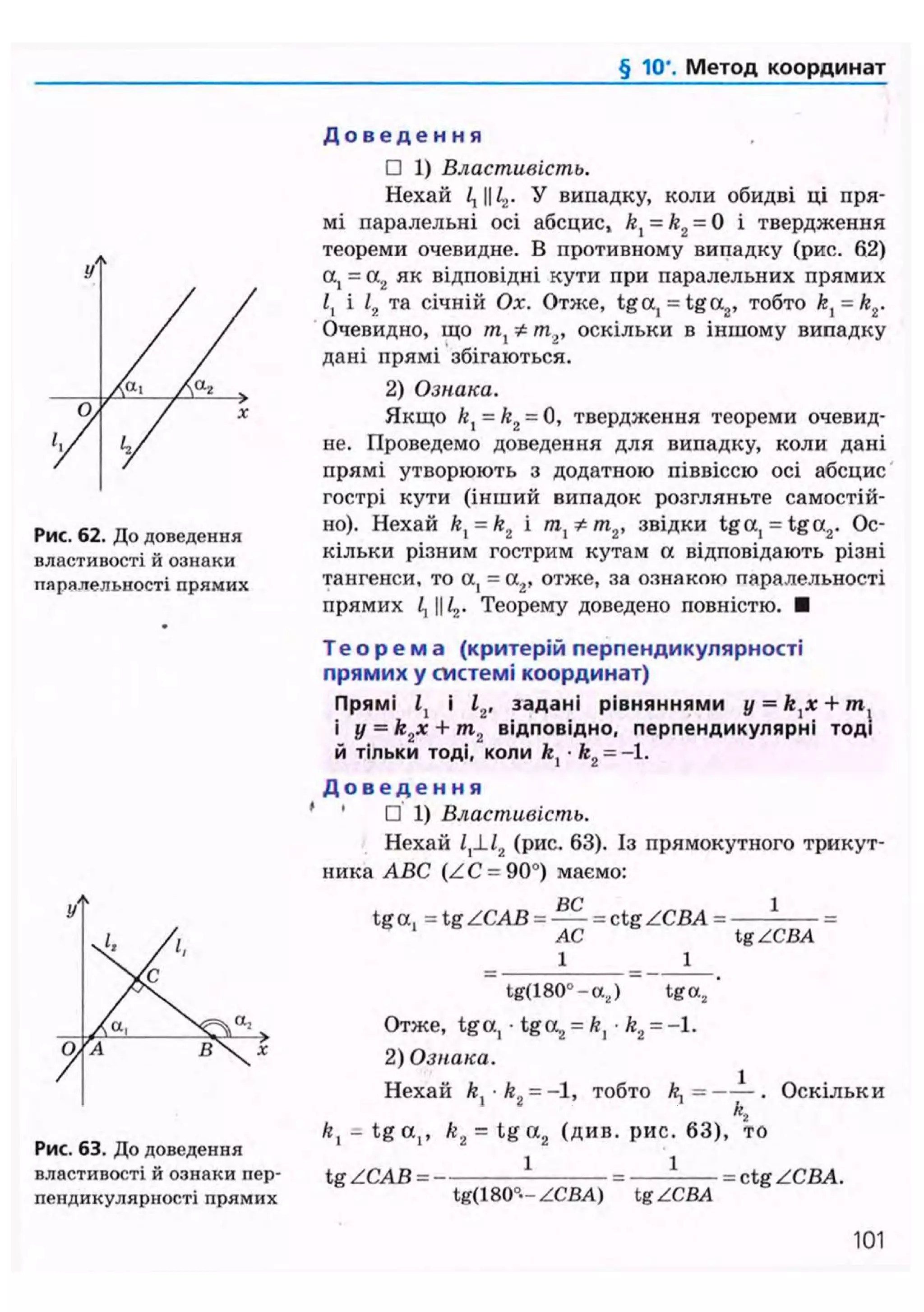 § 10". Метод координат
Рис. 62. До доведення
властивості й ознаки
паралельності прямих
Рис. 63. До доведення
властивості й ознаки пер-
пендикулярності прямих
Д о в е д е н н я
• 1) Властивість.
Нехай і, И У випадку, коли обидві ці пря-
мі паралельні осі абсцис, /г, = k2 = 0 і твердження
теореми очевидне. В противному випадку (рис. 62)
а, = а2 як відповідні кути при паралельних прямих
і, і 12 та січній Ох. Отже, tga, = tga2 , тобто kt = kz.
Очевидно, що т ^ * т „ оскільки в іншому випадку
дані прямі збігаються.
2) Ознака.
Якщо kl = k2 = 0, твердження теореми очевид-
не. Проведемо доведення для випадку, коли дані
прямі утворюють з додатною піввіссю осі абсцис
гострі кути (інший випадок розгляньте самостій-
но). Нехай kx = k2 і /та, */п2 , звідки tga, = tga2 . Ос-
кільки різним гострим кутам а відповідають різні
тангенси, то а, = а2, отже, за ознакою паралельності
прямих і, И L,. Теорему доведено повністю. •
Т е о р е м а (критерій перпендикулярності
прямих у системі координат)
Прямі і, і 12, задані рівняннями у = +/п,
і y = k2x + m2 відповідно, перпендикулярні тоді
й тільки тоді, коли fe, • &2 = -1.
Д о в е д е н н я
' • 1) Властивість.
Нехай /,JJ2 (рис. 63). Із прямокутного трикут-
ника ABC (ZC = 90°) маємо:
ВС 1
tga. = tg ZCAB = = ctg ZCBA = =
AC tg ZCBA
_ 1 _ 1
~ tg(180°-a.,) ~ tga2 '
Отже, tga, • t g a , = ft, • k2 = -1.
2) Ознака.
Нехай ft -ft = - 1 , тобто ft, = . Оскільки
К
ft, - tg a,, k2 = tg a2 (див. рис. 63), то
1 1tgZCAB=-
tg(l 80°- ZCBA) tg ZCBA
= ctg ZCBA.
101
 