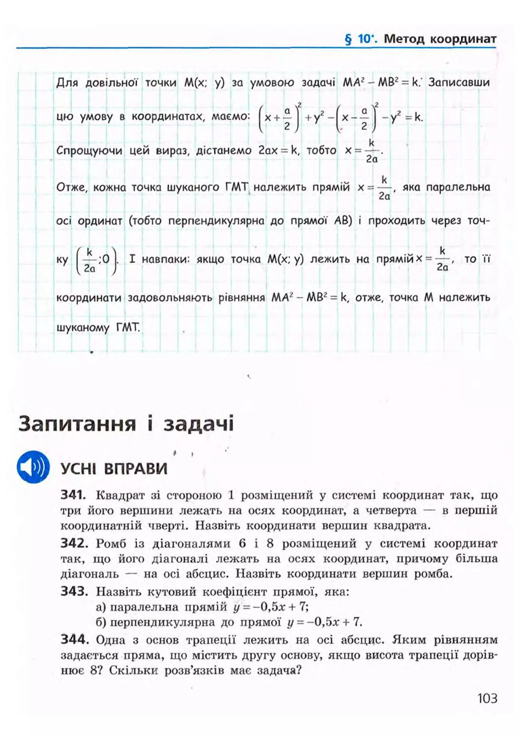 § 10". Метод координат
Для довільної точки М(х; у) за умовою задачі МАг-МВ2 = к. Записавши
цю умову в координатах, маемо:
KJ+ у2 - х — - у2 = к.
Спрощуючи цей вираз, дістанемо 2ах = к, тобто х =
к
Отже, кожна точка шуканого ГМТ належить прямій х = я к а паралельна
осі ординат (тобто перпендикулярна до прямої АВ) і проходить через точ-
k
ку І навпаки: якщо точка М(х; у) лежить на прямій х = — , то її
2а
координати задовольняють рівняння MA2 - МВг = к, отже, точка М належить
шуканому ГМТ.
Запитання і задачі
ф УСНІ ВПРАВИ
341. Квадрат зі стороною 1 розміщений у системі координат так, що
три його вершини лежать на осях координат, а четверта — в першій
координатній чверті. Назвіть координати вершин квадрата.
342. Ромб із діагоналями 6 і 8 розміщений у системі координат
так, що його діагоналі лежать на осях координат, причому більша
діагональ — на осі абсцис. Назвіть координати вершин ромба.
343. Назвіть кутовий коефіцієнт прямої, яка:
а) паралельна прямій у = -0,5л: + 7;
б) перпендикулярна до прямої у = -0,5х + 7.
344. Одна з основ трапеції лежить на осі абсцис. Яким рівнянням
задається пряма, що містить другу основу, якщо висота трапеції дорів-
нює 8? Скільки розв'язків має задача?
103
 