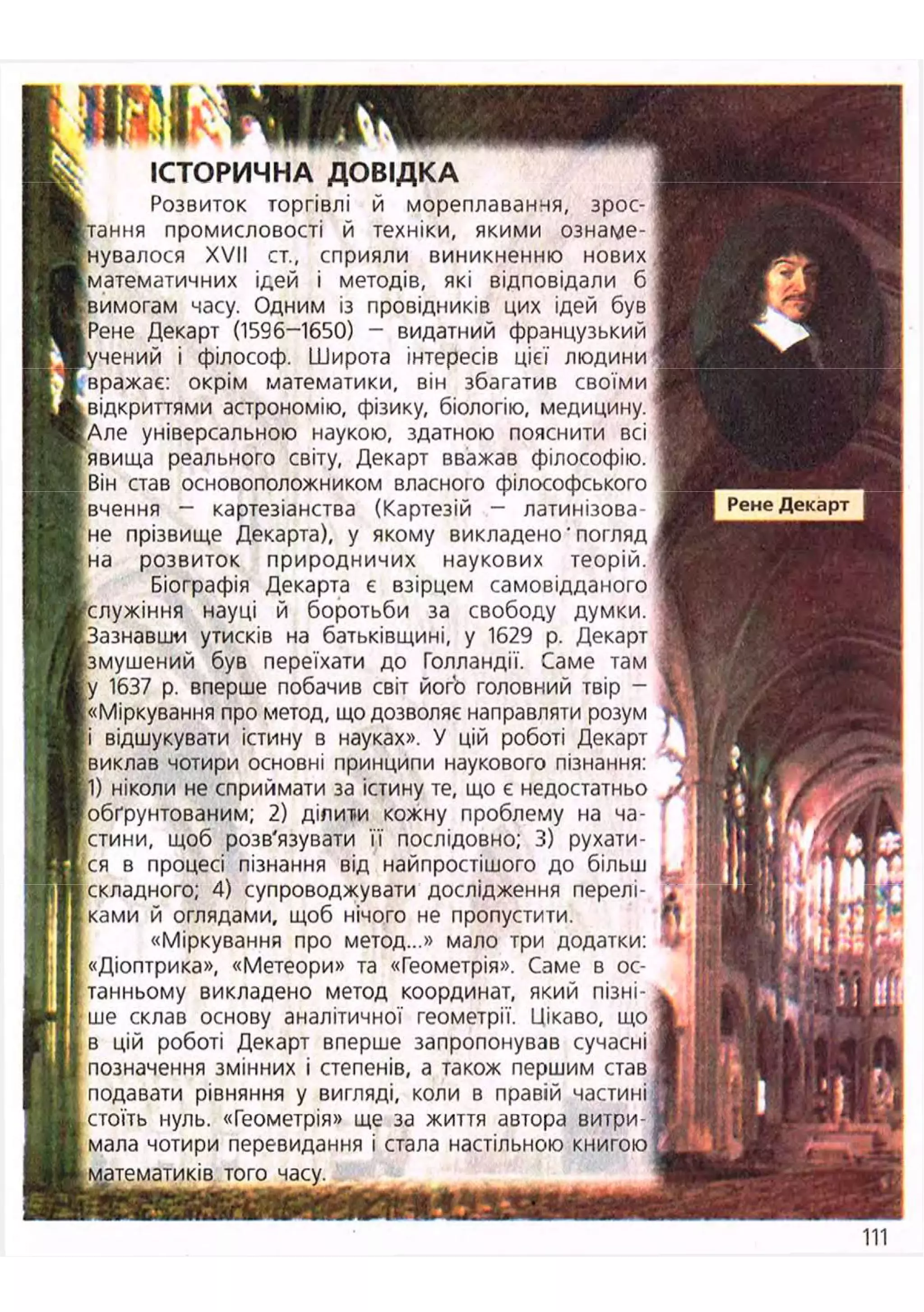 ІСТОРИЧ
Розвиток торгівлі й мореплавання, зрос-
тання промисловості й техніки, якими ознаме-
нувалося XVII ст., сприяли виникненню нових
іматематичних ідей і методів, які відповідали б
£ вимогам часу. Одним із провідників цих ідей був
іРене Декарт (1596-1650) - видатний французький
(учений і філософ. Широта інтересів цієї
вражає: окрім математики, він збагатив своїми
.відкриттями астрономію, фізику, біологію, медицину.
[Але універсальною наукою, здатною пояснити всі
явища реального світу, Декарт вважав філософію.
Він став основоположником власного філософського
^вчення - картезіанства (Картезій — латинізова-
не прізвище Декарта), у якому викладено'погляд
на розвиток природничих наукових теорій.
Біографія Декарта є взірцем самовідданого
^служіння науці й боротьби за свободу думки.
'Зазнавши утисків на батьківщині, у 1629 р. Декарт
змушений був переїхати до Голландії. Саме там
[у 1637 р. вперше побачив світ його головний твір -
{«Міркування про метод, що дозволяє направляти розум
і відшукувати істину в науках». У цій роботі Декарт
; виклав чотири основні принципи наукового пізнання:
; 1) ніколи не сприймати за істину те, що є недостатньо
'обґрунтованим; 2) ділити кожну проблему на ча-
стини, щоб розв'язувати її послідовно; 3) рухати-
с я в процесі пізнання від найпростішого до більш ?
складного; 4) супроводжувати дослідження перелі- '1
ками й оглядами, щоб нічого не пропустити.
«Міркування про метод...» мало три додатки: У
«Діоптрика», «Метеори» та «Геометрія». Саме в ос-
танньому викладено метод координат, який пізні-
ше склав основу аналітичної геометрії, иікаво, що
в цій роботі Декарт вперше запропонував сучасні
позначення змінних і степенів, а також першим став
подавати рівняння у вигляді, коли в правій частині;
нуль. «Геометрія» ще за життя автора витри-
чотири перевидання і стала настільною книгою j
часу.
Рене Декарт
 