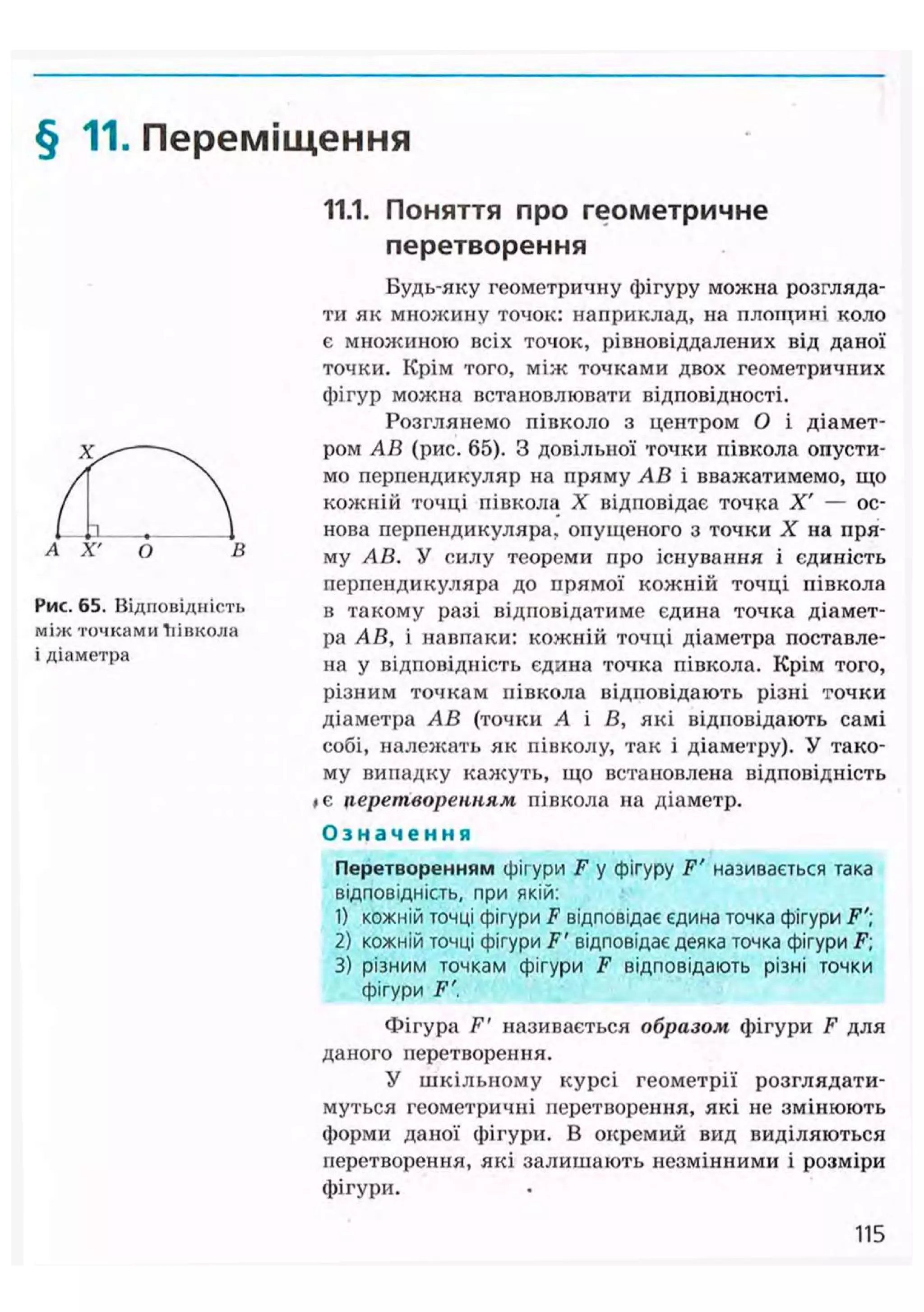 § 11. Переміщення
А X'
Рис. 65. Відповідність
між точками Тіівкола
і діаметра
11.1. Поняття про геометричне
перетворення
Будь-яку геометричну фігуру можна розгляда-
ти як множину точок: наприклад, на площині коло
є множиною всіх точок, рівновіддалених від даної
точки. Крім того, між точками двох геометричних
фігур можна встановлювати відповідності.
Розглянемо півколо з центром О і діамет-
ром АВ (рис. 65). З довільної точки півкола опусти-
мо перпендикуляр на пряму АВ і вважатимемо, що
кожній точці півкола X відповідає точка X' — ос-
нова перпендикуляра, опущеного з точки X на пря-
му АВ. У силу теореми про існування і єдиність
перпендикуляра до прямої кожній точці півкола
в такому разі відповідатиме єдина точка діамет-
ра АВ, і навпаки: кожній точці діаметра поставле-
на у відповідність єдина точка півкола. Крім того,
різним точкам півкола відповідають різні точки
діаметра АВ (точки А і В, які відповідають самі
собі, належать як півколу, так і діаметру). У тако-
му випадку кажуть, що встановлена відповідність
#є перетворенням півкола на діаметр.
О з н а ч е н н я
Перетворенням фігури F у фігуру F' називається така
відповідність, при якій:
1) кожній точці фігури F відповідає єдина точка фігури F'
2) кожній точці фігури F ' відповідає деяка точка фігури F;
3) різним точкам фігури F відповідають різні точки
фігури F'.
Фігура F' називається образом фігури F для
даного перетворення.
У шкільному курсі геометрії розглядати-
муться геометричні перетворення, які не змінюють
форми даної фігури. В окремий вид виділяються
перетворення, які залишають незмінними і розміри
фігури.
115
 