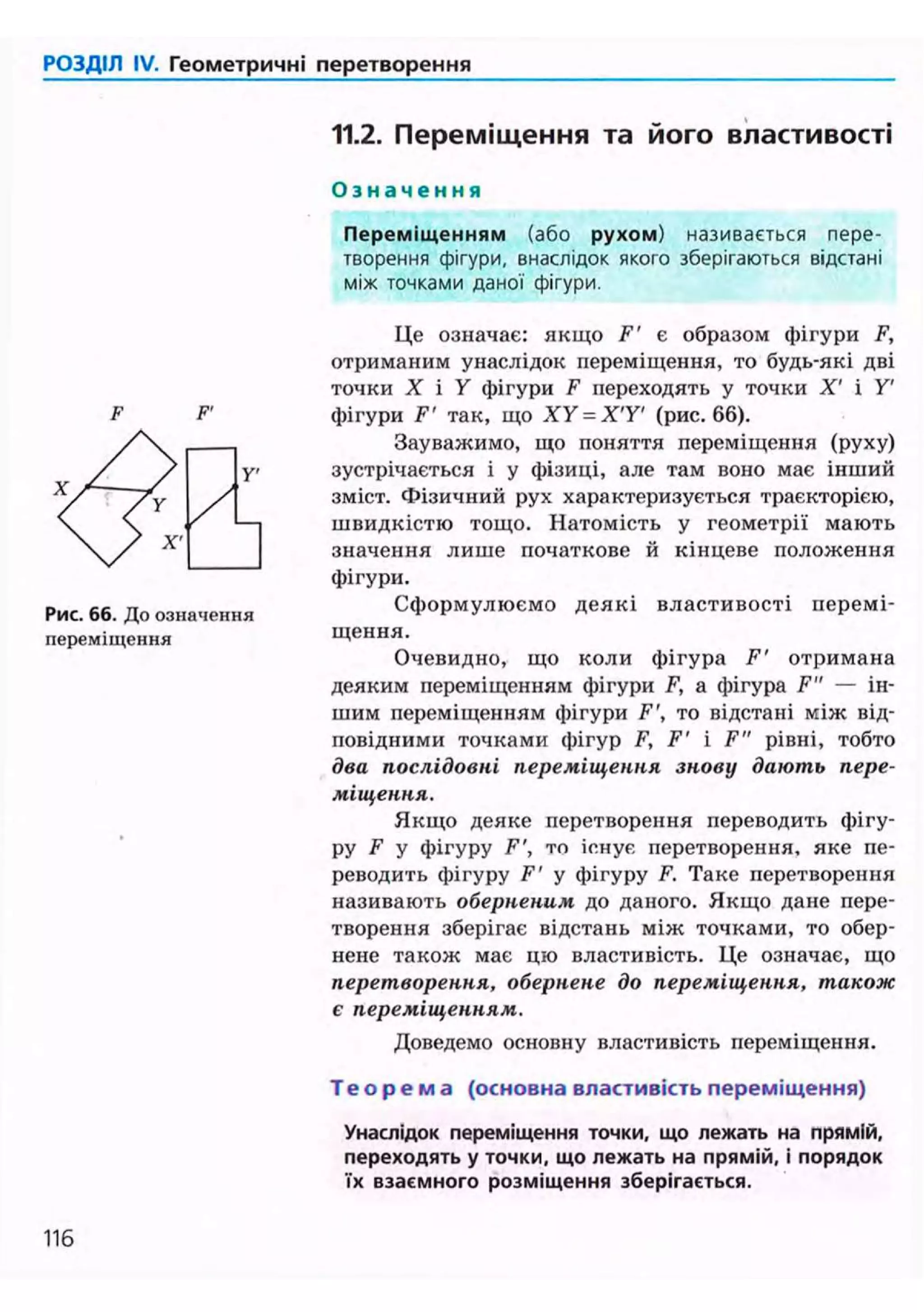 РОЗДІЛ IV. Геометричні перетворення
11.2. Переміщення та його властивості
О з н а ч е н н я
Переміщенням (або рухом) називається пере-
творення фігури, внаслідок якого зберігаються відстані
між точками даної фігури.
F'
Рис. 66. До означення
переміщення
Це означає: якщо F' є образом фігури F,
отриманим унаслідок переміщення, то будь-які дві
точки X і У фігури F переходять у точки X' і У'
фігури F' так, що XY = X'Y' (рис. 66).
Зауважимо, що поняття переміщення (руху)
зустрічається і у фізиці, але там воно має інший
зміст. Фізичний рух характеризується траєкторією,
швидкістю тощо. Натомість у геометрії мають
значення лише початкове й кінцеве положення
фігури.
Сформулюємо деякі властивості перемі-
щення.
Очевидно, що коли фігура F' отримана
деяким переміщенням фігури F, а фігура F" — ін-
шим переміщенням фігури F', то відстані між від-
повідними точками фігур F, F' і F" рівні, тобто
два послідовні переміщення знову дають пере-
міщення.
Якщо деяке перетворення переводить фігу-
ру Р У фігуру F', то існує перетворення, яке пе-
реводить фігуру F' у фігуру F. Таке перетворення
називають оберненим до даного. Якщо дане пере-
творення зберігає відстань між точками, то обер-
нене також має цю властивість. Це означає, що
перетворення, обернене до переміщення, також
є переміщенням.
Доведемо основну властивість переміщення.
Т е о р е м а (основна властивість переміщення)
Унаслідок переміщення точки, що лежать на прямій,
переходять у точки, що лежать на прямій, і порядок
їх взаємного розміщення зберігається.
116
 