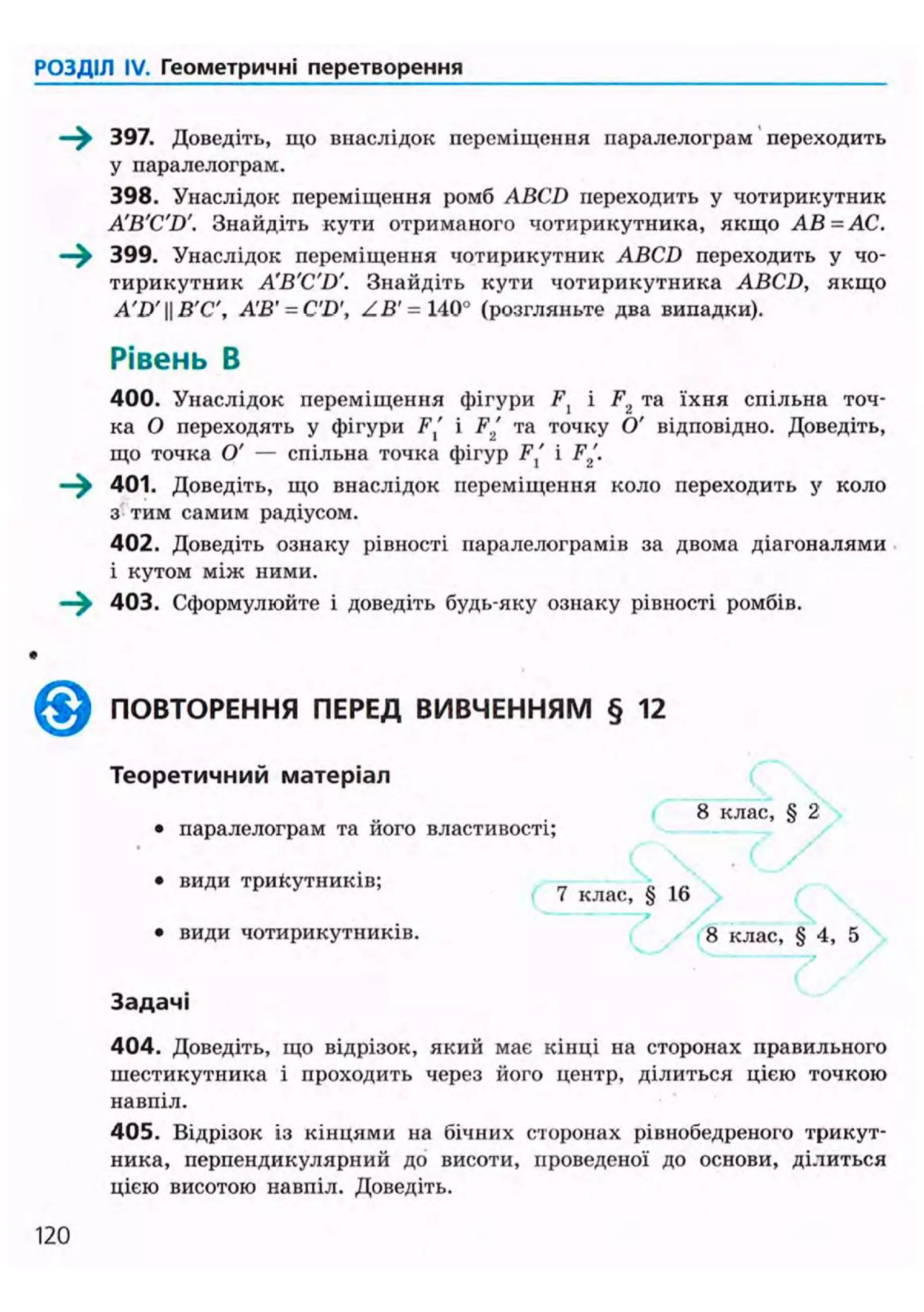 РОЗДІЛ IV. Геометричні перетворення
397. Доведіть, що внаслідок переміщення паралелограм переходить
у паралелограм.
398. Унаслідок переміщення ромб ABCD переходить у чотирикутник
A'B'C'D'. Знайдіть кути отриманого чотирикутника, якщо АВ=АС.
399. Унаслідок переміщення чотирикутник ABCD переходить у чо-
тирикутник A'B'C'D'. Знайдіть кути чотирикутника ABCD, якщо
A'D'II В'С', АВ' = C'D', ZB' = 140° (розгляньте два випадки).
Рівень В
400. Унаслідок переміщення фігури F, і F2 та їхня спільна точ-
ка О переходять у фігури Ft' і F2 та точку О' відповідно. Доведіть,
що точка О' — спільна точка фігур Fx' і F2.
401. Доведіть, що внаслідок переміщення коло переходить у коло
з тим самим радіусом.
402. Доведіть ознаку рівності паралелограмів за двома діагоналями
і кутом між ними.
403. Сформулюйте і доведіть будь-яку ознаку рівності ромбів.
^ ^ ПОВТОРЕННЯ ПЕРЕД ВИВЧЕННЯМ § 12
Теоретичний матеріал
• паралелограм та його властивості;
• види трикутників;
8 клас, § 2
7 клас, § 16
• види чотирикутників. 8 клас, § 4, 5
Задачі
404. Доведіть, що відрізок, який має кінці на сторонах правильного
шестикутника і проходить через його центр, ділиться цією точкою
навпіл.
405. Відрізок із кінцями на бічних сторонах рівнобедреного трикут-
ника, перпендикулярний до висоти, проведеної до основи, ділиться
цією висотою навпіл. Доведіть.
120
 