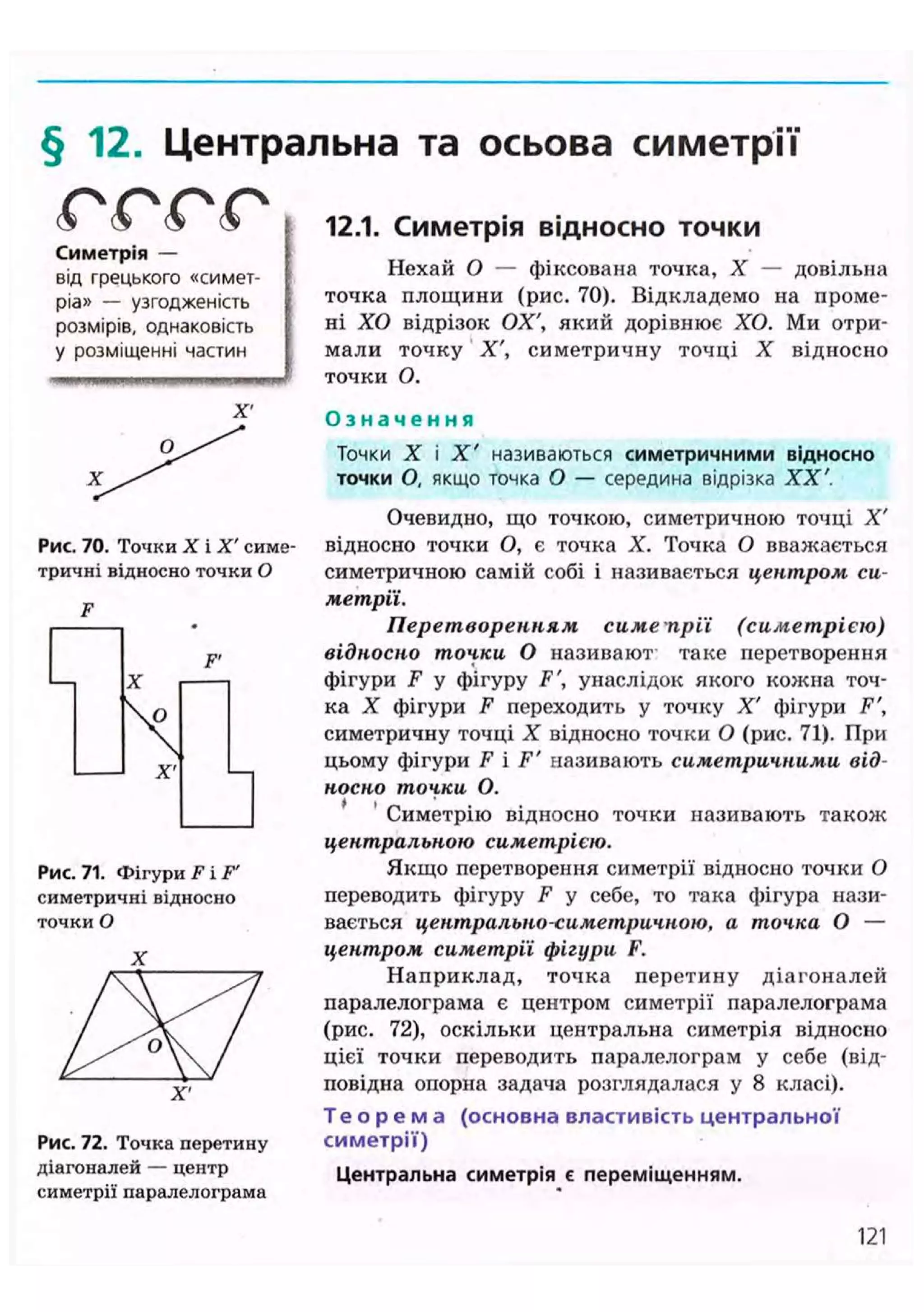 § 12. Центральна та осьова симетрії
® (s ® ( О
Симетрія —
від грецького «симет-
ріа» — узгодженість
розмірів, однаковість
у розміщенні частин
X'
Рис. 70. Точки X і X' симе
тричні відносно точки О
F
Рис. 71. Фігури F і F'
симетричні відносно
точки О
X
Рис. 72. Точка перетину
діагоналей — центр
симетрії паралелограма
12.1. Симетрія відносно Т О Ч К И
Нехай О — фіксована точка, X — довільна
точка площини (рис. 70). Відкладемо на проме-
ні ХО відрізок ОХ', який дорівнює ХО. Ми отри-
мали точку X', симетричну точці X відносно
точки О.
О з н а ч е н н я
Точки X і X ' називаються симетричними відносно
точки О, якщо точка О — середина відрізка XX'.
Очевидно, що точкою, симетричною точці X'
відносно точки О, є точка X. Точка О вважається
симетричною самій собі і називається центром си-
метрії.
Перетворенням симепрії (симетрією)
відносно точки О називают таке перетворення
фігури F у фігуру F', унаслідок якого кожна точ-
ка X фігури F переходить у точку X' фігури F',
симетричну точці X відносно точки О (рис. 71). При
цьому фігури F і F' називають симетричними від-
носно точки О.
Симетрію відносно точки називають також
центральною симетрією.
Якщо перетворення симетрії відносно точки О
переводить фігуру F у себе, то така фігура нази-
вається центрально-симетричною, а точка О —
центром симетрії фігури F.
Наприклад, точка перетину діагоналей
паралелограма є центром симетрії паралелограма
(рис. 72), оскільки центральна симетрія відносно
цієї точки переводить паралелограм у себе (від-
повідна опорна задача розглядалася у 8 класі).
Т е о р е м а (основна властивість центральної
симетрії)
Центральна симетрія є переміщенням.
121
 