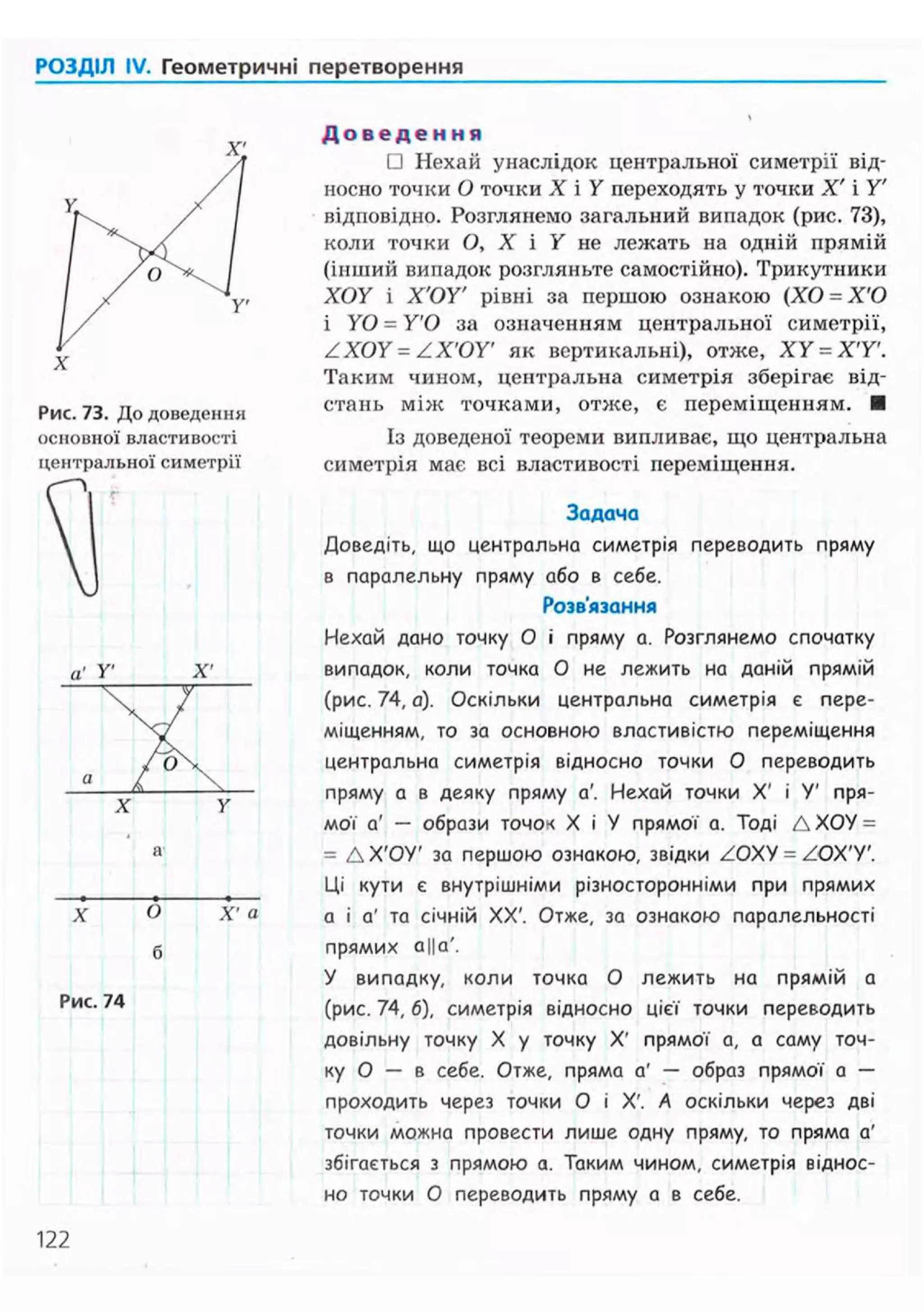 РОЗДІЛ IV. Геометричні перетворення
Рис. 73. До доведення
основної властивості
центральної симетрії
У' X'

ЛX
a
У
X О
б
Xі
а
Рис. 74
Д о в е д е н н я
• Нехай унаслідок центральної симетрії від-
носно точки О точки X і Y переходять у точки X' і Y'
відповідно. Розглянемо загальний випадок (рис. 73),
коли точки О, X і У не лежать на одній прямій
(інший випадок розгляньте самостійно). Трикутники
XOY і Х'ОУ рівні за першою ознакою (ХО = Х'О
і YO = У'О за означенням центральної симетрії,
ZXOY = ZX'OY' як вертикальні), отже, Х У = Х'У.
Таким чином, центральна симетрія зберігає від-
стань м і ж точками, отже, є переміщенням. •
Із доведеної теореми випливає, що центральна
симетрія має всі властивості переміщення.
Задача
Доведіть, що центральна симетрія переводить пряму
в паралельну пряму або в себе.
Розв'язання
Нехай дано точку О і пряму а. Розглянемо спочатку
випадок, коли точка О не лежить на даній прямій
(рис. 74, а). Оскільки центральна симетрія є пере-
міщенням, то за основною властивістю переміщення
центральна симетрія відносно точки О переводить
пряму а в деяку пряму а'. Нехай точки X' і У' пря-
мої а' — образи точок X і У прямої а. Тоді Д ХОУ =
= Д Х'ОУ' за першою ознакою, звідки ZOXV = ZOX'V'.
Ці кути є внутрішніми різносторонніми при прямих
а і а' та січній XX'. Отже, за ознакою паралельності
прямих а||а'.
У випадку, коли точка О лежить на прямій а
(рис. 74, б), симетрія відносно цієї точки переводить
довільну точку X у точку X' прямої а, а саму точ-
ку О — в себе. Отже, пряма а' — образ прямої а —
проходить через точки О і X'. А оскільки через дві
точки можна провести лише одну пряму, то пряма а'
збігається з прямою а. Таким чином, симетрія віднос-
но точки О переводить пряму а 8 себе.
122
 