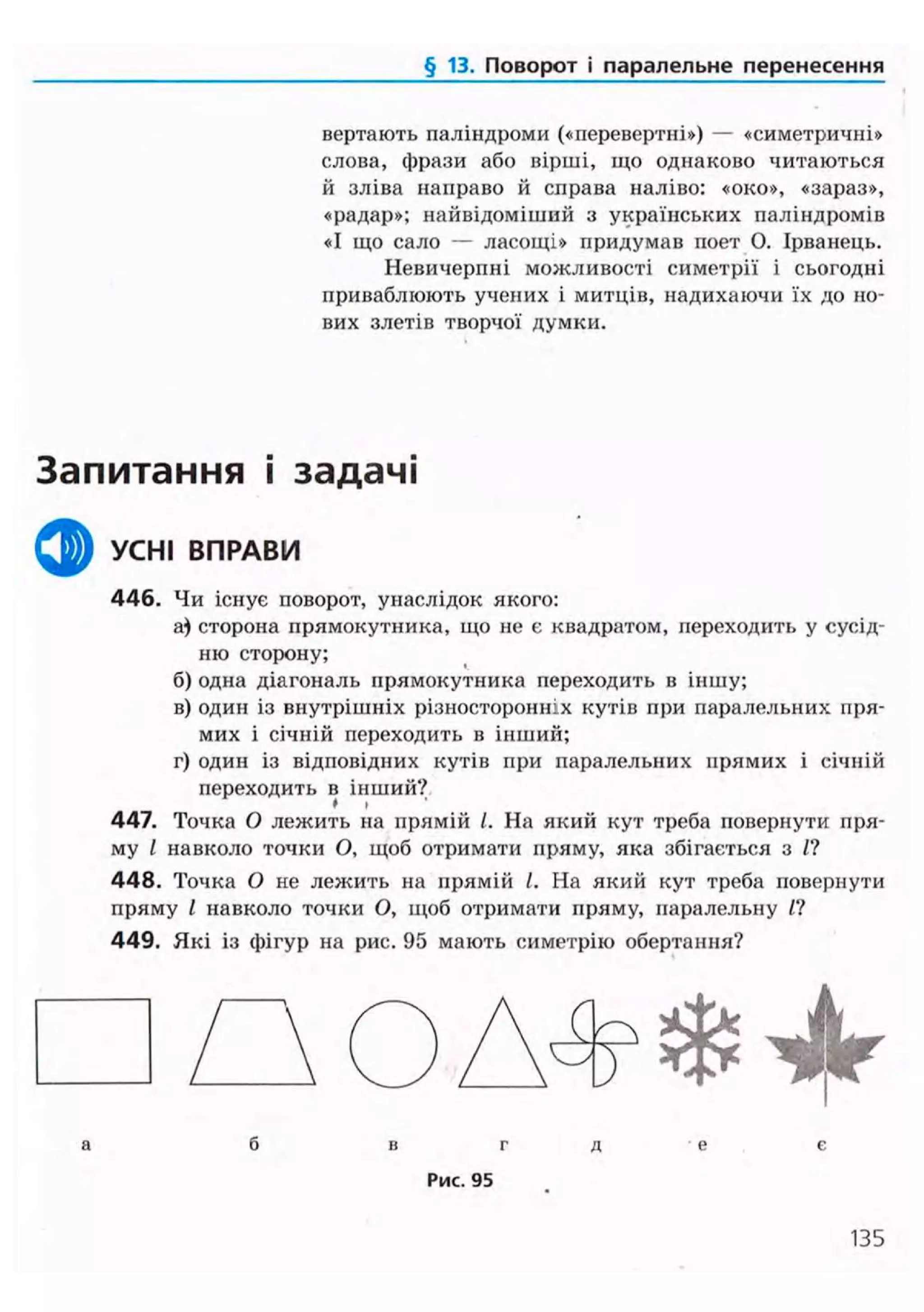 § 13. Поворот і паралельне перенесення
вертають паліндроми («перевертні») — «симетричні»
слова, фрази або вірші, що однаково читаються
й зліва направо й справа наліво: «око», «зараз»,
«радар»; найвідоміший з українських паліндромів
«І що сало — ласощі» придумав поет О. Ірванець.
Невичерпні можливості симетрії і сьогодні
приваблюють учених і митців, надихаючи їх до но-
вих злетів творчої думки.
Запитання і задачі
ф УСНІ ВПРАВИ
446. Чи існує поворот, унаслідок якого:
а) сторона прямокутника, що не є квадратом, переходить у сусід-
ню сторону;
б) одна діагональ прямокутника переходить в іншу;
в) один із внутрішніх різносторонніх кутів при паралельних пря-
мих і січній переходить в інший;
г) один із відповідних кутів при паралельних прямих і січній
переходить в інший?* »
447. Точка О лежить на прямій /. На який кут треба повернути пря-
му І навколо точки О, щоб отримати пряму, яка збігається з /?
4 4 8 . Точка О не лежить на прямій І. На який кут треба повернути
пряму І навколо точки О, щоб отримати пряму, паралельну П
449. Які із фігур на рис. 95 мають симетрію обертання?
• П О А Ф Ф ^а б в г д е є
Рис. 95
135
 