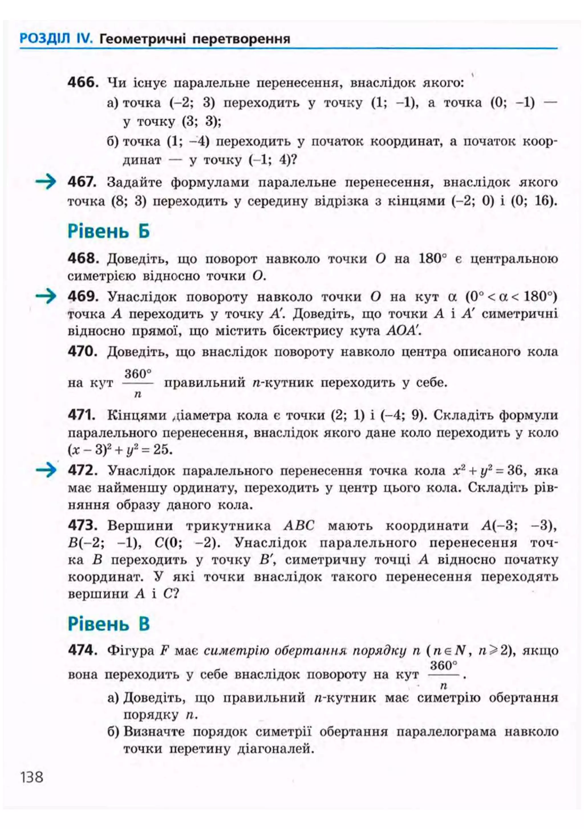 РОЗДІЛ IV. Геометричні перетворення
466. Чи існує паралельне перенесення, внаслідок якого:
а) точка (-2; 3) переходить у точку (1; -1), а точка (0; -1) —
у точку (3; 3);
б) точка (1; -4) переходить у початок координат, а початок коор-
динат — у точку (-1; 4)?
—^ 467. Задайте формулами паралельне перенесення, внаслідок якого
точка (8; 3) переходить у середину відрізка з кінцями (-2; 0) і (0; 16).
Рівень Б
468. Доведіть, що поворот навколо точки О на 180° є центральною
симетрією відносно точки О.
—^ 469. Унаслідок повороту навколо точки О на кут а (0° < а < 180°)
точка А переходить у точку А'. Доведіть, що точки А і А' симетричні
відносно прямої, що містить бісектрису кута АОА'.
470. Доведіть, що внаслідок повороту навколо центра описаного кола
3 6 0 °
на кут правильнии n-кутник переходить у себе.
п
471. Кінцями діаметра кола є точки (2; 1) і (-4; 9). Складіть формули
паралельного перенесення, внаслідок якого дане коло переходить у коло
(х - З)2
+ у2
= 25.
—^ 472. Унаслідок паралельного перенесення точка кола х2
+ у2
= 36, яка
має найменшу ординату, переходить у центр цього кола. Складіть рів-
няння образу даного кола.
473. Вершини трикутника ABC мають координати А(-3; -3),
В(-2; -1), С(0; -2). Унаслідок паралельного перенесення точ-
ка В переходить у точку В', симетричну точці А відносно початку
координат. У які точки внаслідок такого перенесення переходять
вершини А і С?
Рівень В
474. Фігура F має симетрію обертання порядку п (neN, 2), якщо
3 6 0 °
вона переходить у себе внаслідок повороту на кут .
п
а) Доведіть, що правильний п-кутник має симетрію обертання
порядку п.
б) Визначте порядок симетрії обертання паралелограма навколо
точки перетину діагоналей.
138
 