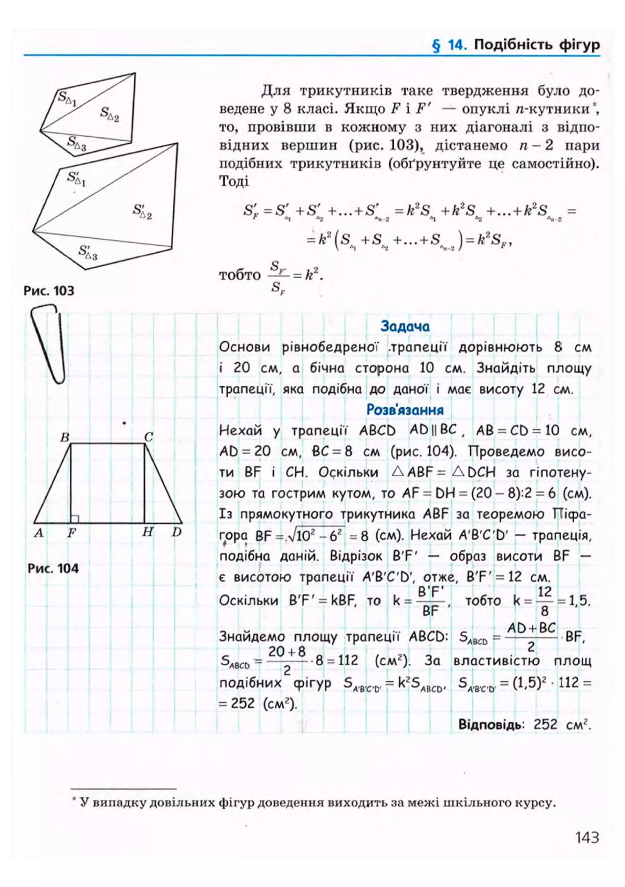 § 14. Подібність фігур
Рис. 103
Для трикутників таке твердження було до-
ведене у 8 класі. Якщо F і F' — опуклі я-кутники*,
то, провівши в кожному з них діагоналі з відпо-
відних вершин (рис. 103), дістанемо п - 2 пари
подібних трикутників (обґрунтуйте де самостійно).
Тоді
S'F=S' +S' +...+S' = k2
S + k2
S +...+k2
S =' "і "2 N-i «і "2
= k2
(s +S +... + S ) = k2
S..,
тобто — = k2
.
S,
A F H D
Рис. 104
Задача
Основи рівнобедреної .трапеції дорівнюють 8 см
і 20 см, а бічна сторона 10 см. Знайдіть площу
трапеції, яка подібна до даної і має висоту 12 см.
Розв'язання
Нехай у трапеції ABCD AD||BC, АВ = CD = 10 см,
AD = 20 см, ВС = 8 см (рис.104). Проведемо висо-
ти BF і СН. Оскільки A A B F = A D C H за гіпотену-
зою та гострим кутом, то AF = DH = (20 - 8):2 = 6 (см).
Із прямокутного трикутника ABF за теоремою Пісра-
гора BF =л/і0г -б2 =8 (см). Нехай A'B'C'D' — трапеція,
подібна даній. Відрізок B'F' — образ висоти BF —
є висотою трапеції A'B'C'D', отже, B'F'= 12 см.
Оскільки B'F' = kBF, то k = тобто k = — = 1,5.
BF 8
Знайдемо площу трапеції ABCD: SABC0 = — - BF,
20 + 8 0 1 1 0 , „ - . 2
SABCO = —2 8 = (см2). За властивістю площ
подібних фігур SA,B,C,C, = k2SABCD, SA.B,C,&. = (1,5)2 • 112 =
= 252 (см2).
Відповідь: 252 см2.
* У випадку довільних фігур доведення виходить за межі шкільного курсу.
143
 
