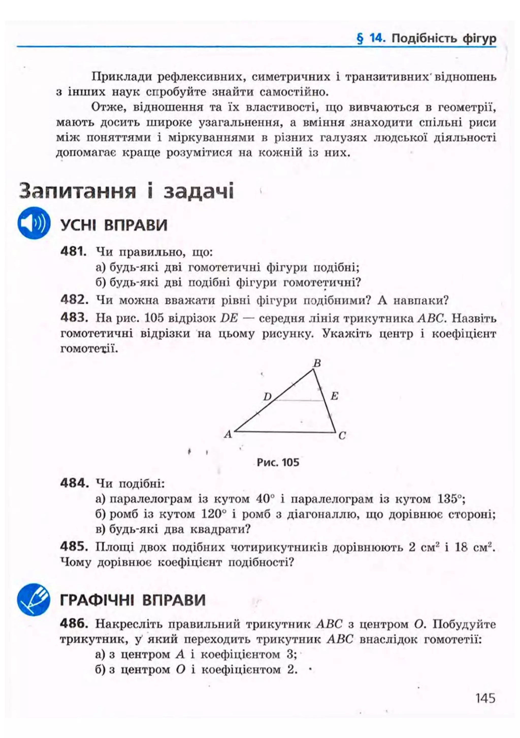 § 14. Подібність фігур
Приклади рефлексивних, симетричних і транзитивних'відношень
з інших наук спробуйте знайти самостійно.
Отже, відношення та їх властивості, іцо вивчаються в геометрії,
мають досить широке узагальнення, а вміння знаходити спільні риси
між поняттями і міркуваннями в різних галузях людської діяльності
допомагає краще розумітися на кожній із них.
Запитання і задачі
ф УСНІ ВПРАВИ
481. Чи правильно, що:
а) будь-які дві гомотетичні фігури подібні;
б) будь-які дві подібні фігури гомотетичні?
482. Чи можна вважати рівні фігури подібними? А навпаки?
483. На рис. 105 відрізок DE — середня лінія трикутника ABC. Назвіть
гомотетичні відрізки на цьому рисунку. Укажіть центр і коефіцієнт
гомотехії.
В
Рис. 105
4 8 4 . Чи подібні:
а) паралелограм із кутом 40° і паралелограм із кутом 135°;
б) ромб із кутом 120° і ромб з діагоналлю, що дорівнює стороні;
в) будь-які два квадрати?
485. Площі двох подібних чотирикутників дорівнюють 2 см2
і 18 см2
.
Чому дорівнює коефіцієнт подібності?
^ ^ ГРАФІЧНІ ВПРАВИ
486. Накресліть правильний трикутник ABC з центром О. Побудуйте
трикутник, у який переходить трикутник ABC внаслідок гомотетії:
а) з центром А і коефіцієнтом 3;
б) з центром О і коефіцієнтом 2. •
145
 