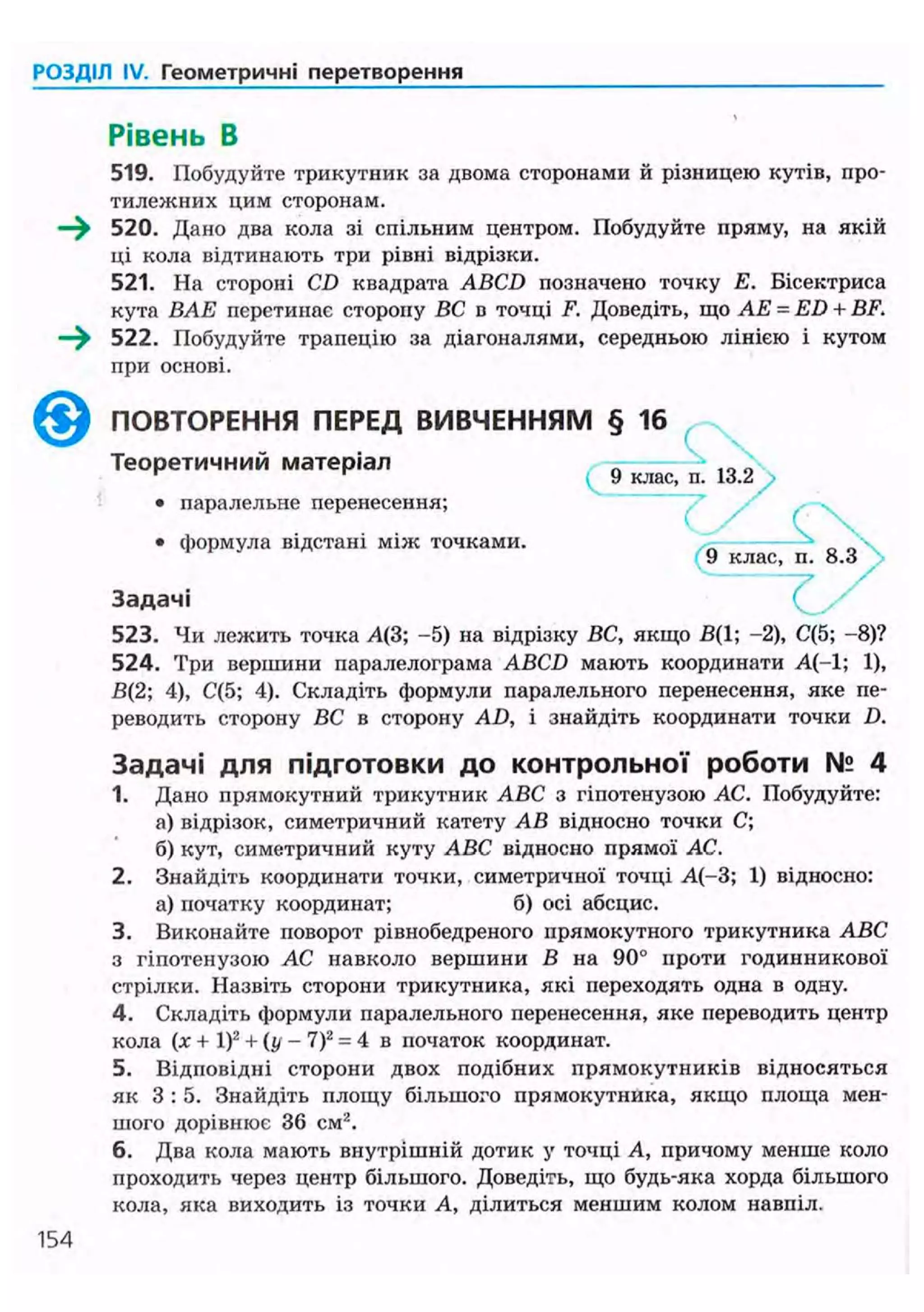РОЗДІЛ IV. Геометричні перетворення
Рівень В
519. Побудуйте трикутник за двома сторонами й різницею кутів, про-
тилежних цим сторонам.
—^ 520. Дано два кола зі спільним центром. Побудуйте пряму, на якій
ці кола відтинають три рівні відрізки.
521. На стороні CD квадрата ABCD позначено точку Е. Бісектриса
кута ВАЕ пєрєтинас сторону ВС в точці F. Доведіть, що АЕ = ED + BF.
—^ 522. Побудуйте трапецію за діагоналями, середньою лінією і кутом
при основі.
523. Чи лежить точка Д(3; -5) на відрізку ВС, якщо В(1; -2), С(5; -8)?
524. Три вершини паралелограма ABCD мають координати А(-1; 1),
В(2; 4), С(5; 4). Складіть формули паралельного перенесення, яке пе-
реводить сторону ВС в сторону AD, і знайдіть координати точки D.
Задачі для підготовки до контрольної роботи № 4
1. Дано прямокутний трикутник ABC з гіпотенузою АС. Побудуйте:
а) відрізок, симетричний катету АВ відносно точки С;
б) кут, симетричний куту ABC відносно прямої АС.
2. Знайдіть координати точки, симетричної точці А(-3; 1) відносно:
а) початку координат; б) осі абсцис.
3. Виконайте поворот рівнобедреного прямокутного трикутника ABC
з гіпотенузою АС навколо вершини В на 90° проти годинникової
стрілки. Назвіть сторони трикутника, які переходять одна в одну.
4. Складіть формули паралельного перенесення, яке переводить центр
кола (х + І)2
+ (у - 7)2
= 4 в початок координат.
5. Відповідні сторони двох подібних прямокутників відносяться
як 3 : 5 . Знайдіть илоіцу більшого прямокутника, якщо площа мен-
шого дорівнює 36 см2
.
6. Два кола мають внутрішній дотик у точці А, причому менше коло
проходить через центр більшого. Доведіть, що будь-яка хорда більшого
кола, яка виходить із точки А, ділиться меншим колом навпіл.
ПОВТОРЕННЯ ПЕРЕД ВИВЧЕННЯМ
Теоретичний матеріал
• паралельне перенесення;
• формула відстані між точками.
4 9 клас, п. 13.2
Задачі
154
 