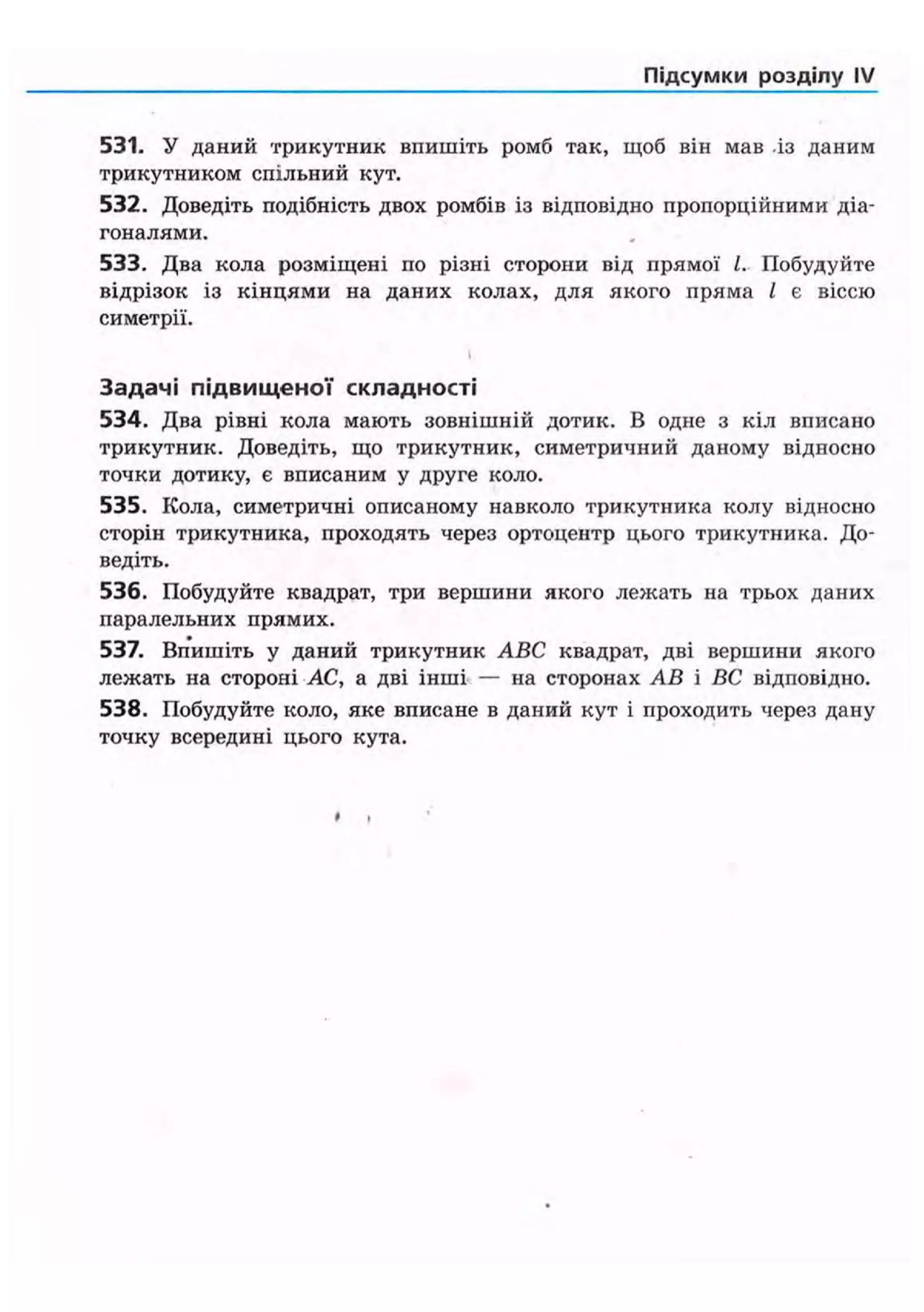 Підсумки розділу IV
531. У даний трикутник впишіть ромб так, щоб він мав із даним
трикутником спільний кут.
532. Доведіть подібність двох ромбів із відповідно пропорційними діа-
гоналями.
533. Два кола розміщені по різні сторони від прямої І. Побудуйте
відрізок із кінцями на даних колах, для якого пряма / є віссю
симетрії.
Задачі підвищеної складності
534. Два рівні кола мають зовнішній дотик. В одне з кіл вписано
трикутник. Доведіть, що трикутник, симетричний даному відносно
точки дотику, є вписаним у друге коло.
535. Кола, симетричні описаному навколо трикутника колу відносно
сторін трикутника, проходять через ортоцентр цього трикутника. До-
ведіть.
536. Побудуйте квадрат, три вершини якого лежать на трьох даних
паралельних прямих.
537. Впишіть у даний трикутник ABC квадрат, дві вершини якого
лежать на стороні АС, а дві інші — на сторонах АВ і ВС відповідно.
538. Побудуйте коло, яке вписане в даний кут і проходить через дану
точку всередині цього кута.
 