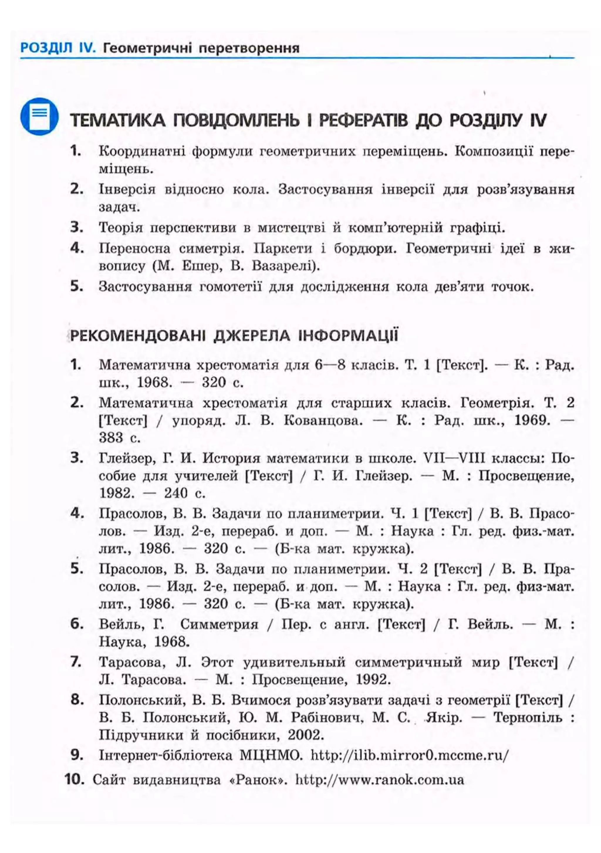 РОЗДІЛ IV. Геометричні перетворення
Q ТЕМАТИКА ПОВЩОМЛЕНЬ І РЕФЕРАТІВ ДО РОЗДІЛУ IV
1. Координатні формули геометричних переміщень. Композиції пере-
міщень.
2. Інверсія відносно кола. Застосування інверсії для розв'язування
задач.
3. Теорія перспективи в мистецтві й комп'ютерній графіці.
4. Переносна симетрія. Паркети і бордюри. Геометричні ідеї в жи-
вопису (М. Ешер, В. Вазарелі).
5. Застосування гомотетії для дослідження кола дев'яти точок.
РЕКОМЕНДОВАНІ ДЖЕРЕЛА ІНФОРМАЦІЇ
1. Математична хрестоматія для 6—8 класів. Т. 1 [Текст]. — К. : Рад.
шк., 1968. — 320 с.
2. Математична хрестоматія для старших класів. Геометрія. Т. 2
[Текст] / упоряд. JI. В. Кованцова. — К. : Рад. шк., 1969. —
383 с.
3. Глейзер, Г. И. История математики в школе. VII—VIII классы: По-
собие для учителей [Текст] / Г. И. Глейзер. — М. : Просвещение,
1982. — 240 с.
4. Прасолов, В. В. Задачи по планиметрии. Ч. 1 [Текст] / В. В. Прасо-
лов. — Изд. 2-е, перераб. и доп. — М. : Наука : Гл. ред. физ.-мат.
лит., 1986. — 320 с. — (Б-ка мат. кружка).
5. Прасолов, В. В. Задачи по планиметрии. Ч. 2 [Текст] / В. В. Пра-
солов. — Изд. 2-е, перераб. и доп. — М. : Наука : Гл. ред. физ-мат.
лит., 1986. — 320 с. — (Б-ка мат. крулска).
6. Вейль, Г. Симметрия / Пер. с англ. [Текст] / Г. Вейль. — М. :
Наука, 1968.
7. Тарасова, JI. Этот удивительный симметричный мир [Текст] /
JI. Тарасова. — М. : Просвещение, 1992.
8. Полонський, В. Б. Вчимося розв'язувати задачі з геометрії [Текст] /
В. Б. Полонський, ІО. М. Рабінович, М. С. Якір. — Тернопіль :
Підручники й посібники, 2002.
9. Інтернет-бібліотека МЦНМО. http://ilib.mirror0.mccme.ru/
10. Сайт видавництва «Ранок», http://www.ranok.com.ua
 
