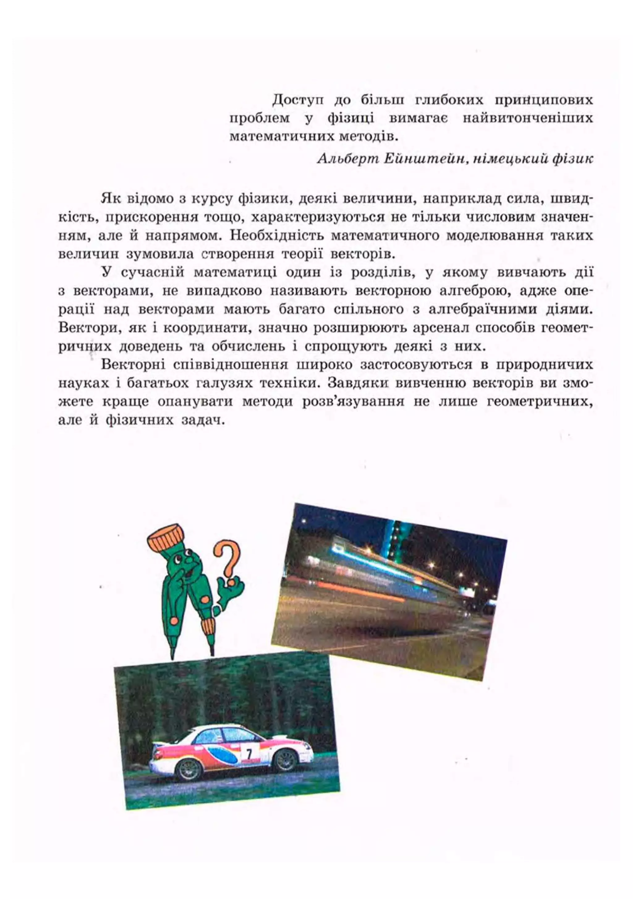 Доступ до більш глибоких принципових
проблем у фізиці вимагає найвитонченіших
математичних методів.
Альберт Ейнштейн, німецький фізик
Як відомо з курсу фізики, деякі величини, наприклад сила, швид-
кість, прискорення тощо, характеризуються не тільки числовим значен-
ням, але й напрямом. Необхідність математичного моделювання таких
величин зумовила створення теорії векторів.
У сучасній математиці один із розділів, у якому вивчають дії
з векторами, не випадково називають векторною алгеброю, адже опе-
рації над векторами мають багато спільного з алгебраїчними діями.
Вектори, як і координати, значно розширюють арсенал способів геомет-
ричних доведень та обчислень і спрощують деякі з них.
Векторні співвідношення широко застосовуються в природничих
науках і багатьох галузях техніки. Завдяки вивченню векторів ви змо-
жете краще опанувати методи розв'язування не лише геометричних,
але й фізичних задач.
 