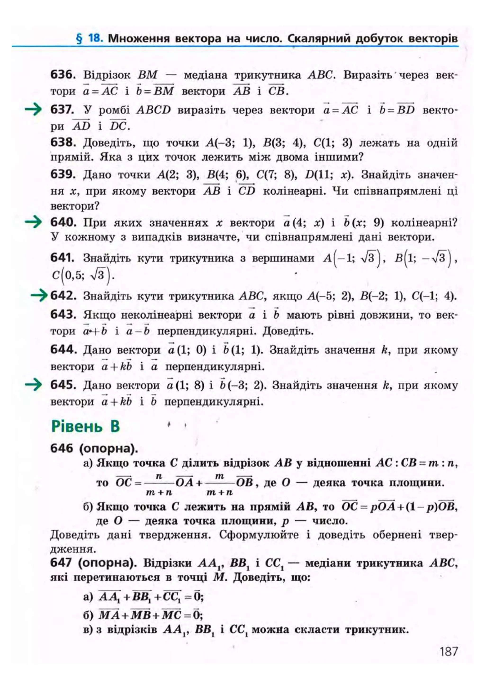 § 18. Множення вектора на число. Скалярний добуток векторів
636. Відрізок ВМ — медіана трикутника ABC. Виразіть через век-
тори а = АС і Ь = ВМ вектори АВ і СВ.
—^ 637. У ромбі ABCD виразіть через вектори а = АС і b = BD векто-
ри AD і DC.
638. Доведіть, що точки А(-3; 1), В(3; 4), С(1; 3) лежать на одній
прямій. Яка з цих точок лежить між двома іншими?
639. Дано точки А(2; 3), В(4; 6), С(7; 8), £>(11; х). Знайдіть значен-
ня х, при якому вектори АВ і CD колінеарні. Чи співнапрямлені ці
вектори?
640. При яких значеннях х вектори а (4; і b 9) колінеарні?
У кожному з випадків визначте, чи співнапрямлені дані вектори.
641. Знайдіть кути трикутника з вершинами А^-І; /З), В^І; — >/З),
С(0,5; 7з).
—^ 642. Знайдіть кути трикутника ABC, якщо А(-5; 2), В(-2; 1), С(-1; 4).
643. Якщо неколінеарні вектори а і b мають рівні довжини, то век-
тори аЧ b і а - Ь перпендикулярні. Доведіть.
644. Дано вектори а(1; 0) і Ь( 1; 1). Знайдіть значення k, при якому
вектори a + kb і а перпендикулярні.
—^ 645. Дано вектори а(1; 8) і Ь(-3; 2). Знайдіть значення k, при якому
вектори a + kb і Ь перпендикулярні.
Рівень В ' •
646 (опорна).
а) Якщо точка С ділить відрізок АВ у відношенні АС : СВ = т: п,
то ОС = —-— ОА+——— ОВ, де О — деяка точка площини.
т + п т+п
б) Якщо точка С лежить на прямій АВ, то ОС = рОА+(1- р)ОВ,
де О — деяка точка площини, р — число.
Доведіть дані твердження. Сформулюйте і доведіть обернені твер-
дження.
647 (опорна). Відрізки АА,, ВВ, і CCt — медіани трикутника ABC,
які перетинаються в точці М. Доведіть, що:
а) А Д + ВВ, + СС[ = б;
б) MA + MB + МС = б;
в) з відрізків АА,, ВВ, і СС{ можна скласти трикутник.
187
 