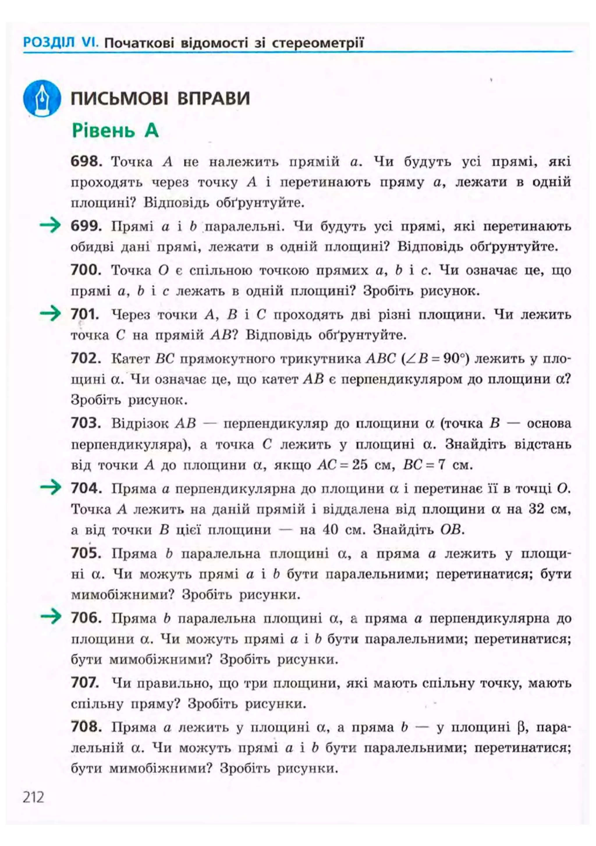 РОЗДІЛ VI. Початкові відомості зі стереометрії
ПИСЬМОВІ ВПРАВИ
Рівень А
698. Точка А не належить прямій а. Чи будуть усі прямі, які
проходять через точку А і перетинають пряму а, лежати в одній
площині? Відповідь обґрунтуйте.
699. Прямі а і b паралельні. Чи будуть усі прямі, які перетинають
обидві дані прямі, лежати в одній площині? Відповідь обґрунтуйте.
700. Точка О є спільною точкою прямих a, b і с. Чи означає це, що
прямі a, b і с лежать в одній площині? Зробіть рисунок.
- ^ 701. Через точки А, В і С проходять дві різні площини. Чи лежить
точка С на прямій АВ? Відповідь обґрунтуйте.
702. Катет ВС прямокутного трикутника ABC (ZB = 90°) лежить у пло-
щині а. Чи означає це, що катет АВ є перпендикуляром до площини а?
Зробіть рисунок.
703. Відрізок АВ — перпендикуляр до площини а (точка В — основа
перпендикуляра), а точка С лежить у площині а. Знайдіть відстань
від точки А до площини а, якщо АС = 25 см, ВС = 7 см.
~^ 704. Пряма а перпендикулярна до площини а і перетинає її в точці О.
Точка А лежить на даній прямій і віддалена від площини а на 32 см,
а від точки В цієї площини — на 40 см. Знайдіть ОВ.
70S. Пряма b паралельна площині а, а пряма а лежить у площи-
ні а. Чи можуть прямі а і b бути паралельними; перетинатися; бути
мимобіжними? Зробіть рисунки.
~^ 706. Пряма b паралельна площині а, а пряма а перпендикулярна до
площини а. Чи можуть прямі а і b бути паралельними; перетинатися;
бути мимобіжними? Зробіть рисунки.
707. Чи правильно, що три площини, які мають спільну точку, мають
спільну пряму? Зробіть рисунки.
708. Пряма а лежить у площині а, а пряма b — у площині Р, пара-
лельній а. Чи можуть прямі а і b бути паралельними; перетинатися;
бути мимобіжними? Зробіть рисунки.
212
 