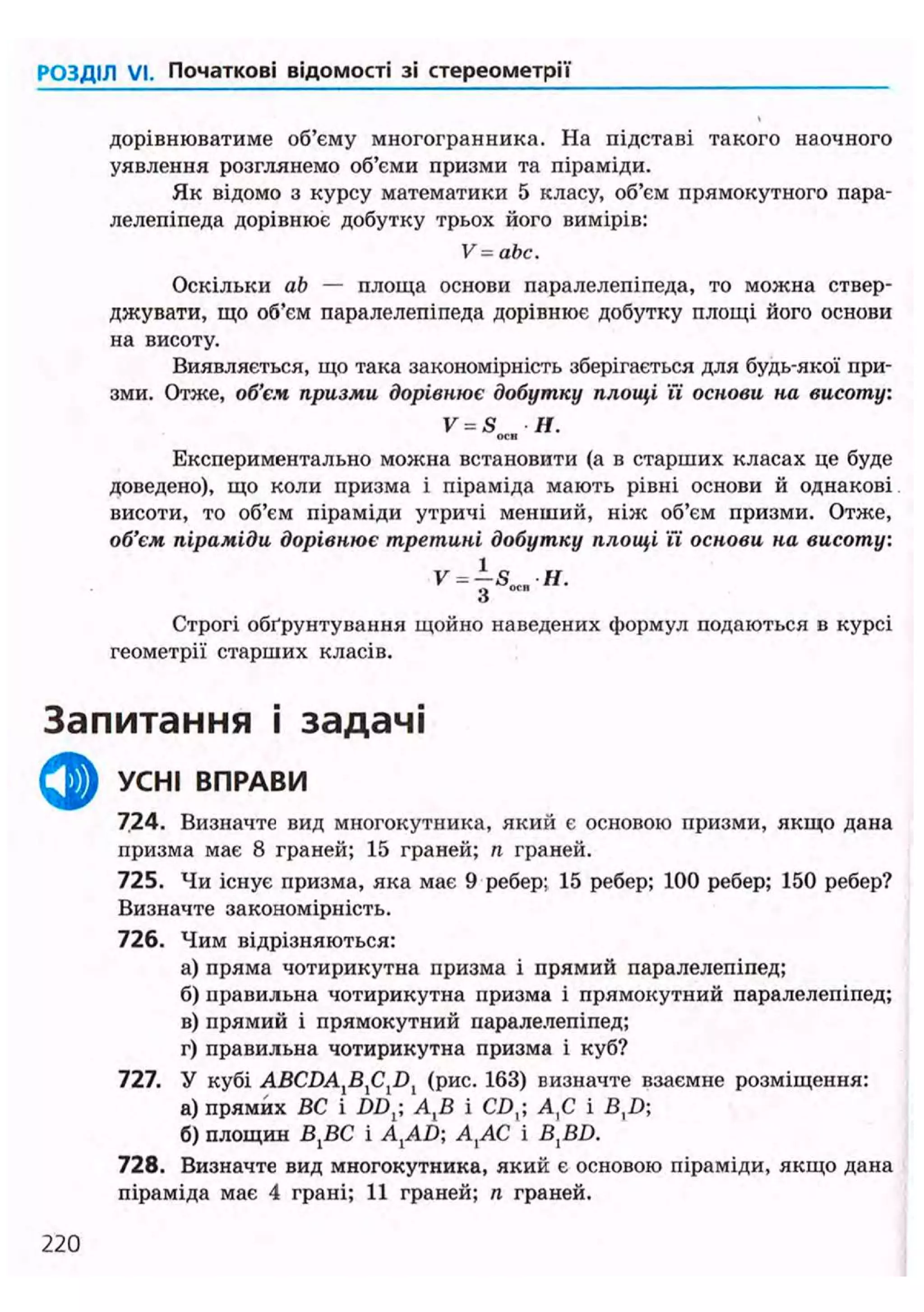 РОЗДІЛ VI. Початкові відомості зі стереометрії
дорівнюватиме об'єму многогранника. На підставі такого наочного
уявлення розглянемо об'єми призми та піраміди.
Як відомо з курсу математики 5 класу, об'єм прямокутного пара-
лелепіпеда дорівнює добутку трьох його вимірів:
V=abc.
Оскільки ab — площа основи паралелепіпеда, то можна ствер-
джувати, що об'єм паралелепіпеда дорівнює добутку площі його основи
на висоту.
Виявляється, що така закономірність зберігається для будь-якої при-
зми. Отже, об'єм призми дорівнює добутку площі її основи на висоту:
V = S Н.
OCR
Експериментально можна встановити (а в старших класах це буде
доведено), що коли призма і піраміда мають рівні основи й однакові
висоти, то об'єм піраміди утричі менший, ніяс об'єм призми. Отже,
об'єм піраміди дорівнює третині добутку площі її основи на висоту:
V- {s„„H.
Строгі обґрунтування щойно наведених формул подаються в курсі
геометрії старших класів.
Запитання і задачі
^ ^ УСНІ ВПРАВИ
724. Визначте вид многокутника, який є основою призми, якщо дана
призма має 8 граней; 15 граней; п граней.
725. Чи існує призма, яка має 9 ребер; 15 ребер; 100 ребер; 150 ребер?
Визначте закономірність.
726. Чим відрізняються:
а) пряма чотирикутна призма і прямий паралелепіпед;
б) правильна чотирикутна призма і прямокутний паралелепіпед;
в) прямий і прямокутний паралелепіпед;
г) правильна чотирикутна призма і куб?
727. У кубі ABCDAlBlClDl (рис. 163) визначте взаємне розміщення:
а) прямих ВС і DDj; А,В і CD,; А,С і B,Z);
б) площин BjBC і A{AD; А{АС і В,В£>.
728. Визначте вид многокутника, який є основою піраміди, якщо дана
піраміда має 4 грані; 11 граней; п граней.
220
 