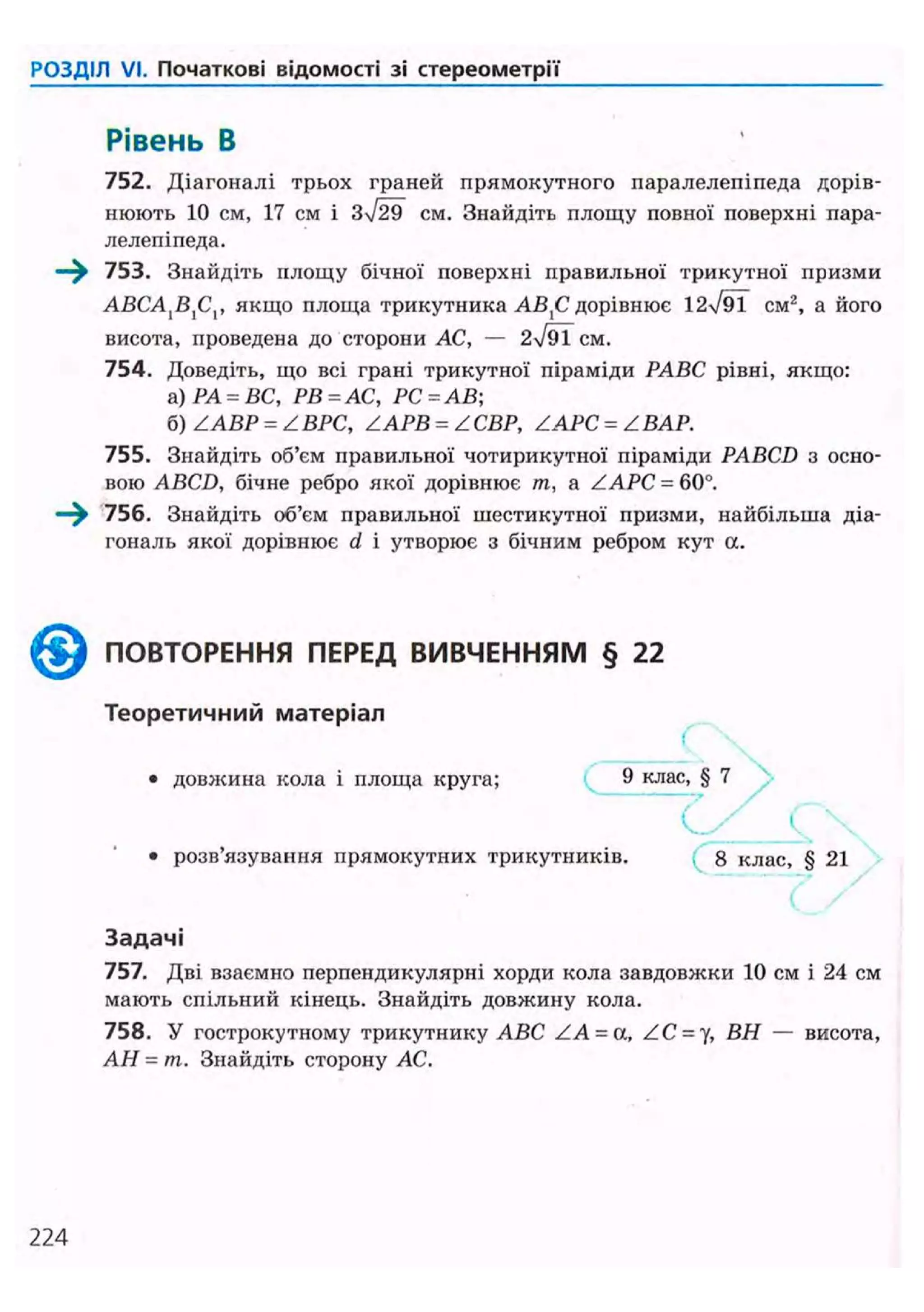 РОЗДІЛ VI. Початкові відомості зі стереометрії
Рівень В
752. Діагоналі трьох граней прямокутного паралелепіпеда дорів-
нюють 10 см, 17 см і см. Знайдіть площу повної поверхні пара-
лелепіпеда.
—^ 753. Знайдіть площу бічної поверхні правильної трикутної призми
ABCA{BXCV якщо площа трикутника АВХС дорівнює 12уі91 CM2
, а його
висота, проведена до сторони АС, — 2N/9TCM.
754. Доведіть, що всі грані трикутної піраміди РАВС рівні, якщо:
а) РА = ВС, РВ = АС, РС = АВ
б) ZABP = ZВРС, ZAPB = ZСВР, ZAPC = Z ВАР.
755. Знайдіть об'єм правильної чотирикутної піраміди PABCD з осно-
вою ABCD, бічне ребро якої дорівнює т, a ZAPC = 60°.
—^ 756. Знайдіть об'єм правильної шестикутної призми, найбільша діа-
гональ якої дорівнює d і утворює з бічним ребром кут а.
^ ^ ПОВТОРЕННЯ ПЕРЕД ВИВЧЕННЯМ § 22
Теоретичний матеріал
(
• довжина кола і площа круга; 9 клас, § 7
• розв'язування прямокутних трикутників. 8 клас, § 21
Задачі
757. Дві взаємно перпендикулярні хорди кола завдовжки 10 см і 24 см
мають спільний кінець. Знайдіть довжину кола.
758. У гострокутному трикутнику ABC ZA = a, ZC = y, ВН — висота,
АН = т. Знайдіть сторону АС.
224
 