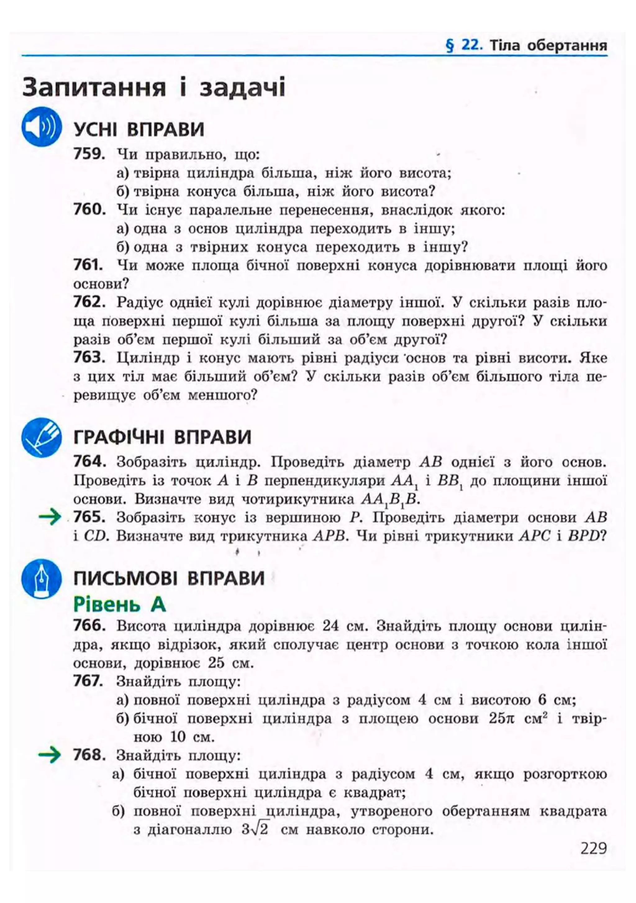 § 22. Тіла обертання
Запитання і задачі
ф УСНІ ВПРАВИ
759. Чи правильно, що:
а) твірна циліндра більша, ніж його висота;
б) твірна конуса більша, ніж його висота?
760. Чи існує паралельне перенесення, внаслідок якого:
а) одна з основ циліндра переходить в іншу;
б) одна з твірних конуса переходить в іншу?
761. Чи може площа бічної поверхні конуса дорівнювати площі його
основи?
762. Радіус однієї кулі дорівнює діаметру іншої. У скільки разів пло-
ща поверхні першої кулі більша за площу поверхні другої? У скільки
разів об'єм першої кулі більший за об'єм другої?
763. Циліндр і конус мають рівні радіуси основ та рівні висоти. Яке
з цих тіл має більший об'єм? У скільки разів об'єм більшого тіла пе-
ревищує об'єм меншого?
ГРАФІЧНІ ВПРАВИ
764. Зобразіть циліндр. Проведіть діаметр АВ однієї з його основ.
Проведіть із точок А і В перпендикуляри ААХ і ВВ, до площини іншої
основи. Визначте вид чотирикутника A A J B J B .
—^ 765. Зобразіть конус із вершиною Р. Проведіть діаметри основи АВ
і CD. Визначте вид трикутника АРВ. Чи рівні трикутники АРС і BPD1
• »
ПИСЬМОВІ ВПРАВИ
Рівень А
766. Висота циліндра дорівнює 24 см. Знайдіть площу основи цилін-
дра, якщо відрізок, який сполучає центр основи з точкою кола іншої
основи, дорівнює 25 см.
767. Знайдіть площу:
а) повної поверхні циліндра з радіусом 4 см і висотою 6 см;
б) бічної поверхні циліндра з площею основи 25л см2
і твір-
ною 10 см.
—^ 768. Знайдіть площу:
а) бічної поверхні циліндра з радіусом 4 см, якщо розгорткою
бічної поверхні циліндра є квадрат;
б) повної поверхні циліндра, утвореного обертанням квадрата
з діагоналлю 3/2 см навколо сторони.
229
 