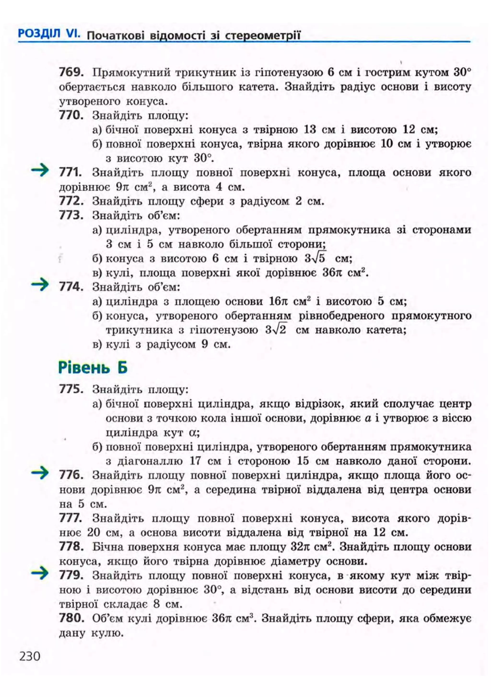 РОЗДІЛ VI. Початкові відомості зі стереометрії
769. Прямокутний трикутник із гіпотенузою 6 см і гострим кутом 30°
обертається навколо більшого катета. Знайдіть радіус основи і висоту
утвореного конуса.
770. Знайдіть площу:
а) бічної поверхні конуса з твірною 13 см і висотою 12 см;
б) повної поверхні конуса, твірна якого дорівнює 10 см і утворює
з висотою кут 30°.
—^ 771. Знайдіть площу повної поверхні конуса, площа основи якого
дорівнює 9к см2
, а висота 4 см.
772. Знайдіть площу сфери з радіусом 2 см.
773. Знайдіть об'єм:
а) циліндра, утвореного обертанням прямокутника зі сторонами
З см і 5 см навколо більшої сторони;
б) конуса з висотою 6 см і твірною ЗІ5 см;
в) кулі, площа поверхні якої дорівнює 36л см2
.
—^ 774. Знайдіть об'єм:
а) циліндра з площею основи 16л см2
і висотою 5 см;
б) конуса, утвореного обертанням рівнобедреного прямокутного
трикутника з гіпотенузою 3/2 см навколо катета;
в) кулі з радіусом 9 см.
Рівень Б
775. Знайдіть площу:
а) бічної поверхні циліндра, якщо відрізок, який сполучає центр
основи з точкою кола іншої основи, дорівнює а і утворює з віссю
циліндра кут а;
б) повної поверхні циліндра, утвореного обертанням прямокутника
з діагоналлю 17 см і стороною 15 см навколо даної сторони.
—^ 776. Знайдіть площу повної поверхні циліндра, якщо площа його ос-
нови дорівнює 9ті см2
, а середина твірної віддалена від центра основи
на 5 см.
777. Знайдіть площу повної поверхні конуса, висота якого дорів-
нює 20 см, а основа висоти віддалена від твірної на 12 см.
778. Бічна поверхня конуса має площу 32л см2
. Знайдіть площу основи
конуса, якщо його твірна дорівнює діаметру основи.
~~^ 779. Знайдіть площу повної поверхні конуса, в якому кут між твір-
ною і висотою дорівнює 30°, а відстань від основи висоти до середини
твірної складає 8 см.
780. Об'єм кулі дорівнює 36л см3
. Знайдіть площу сфери, яка обмежує
дану кулю.
230
 