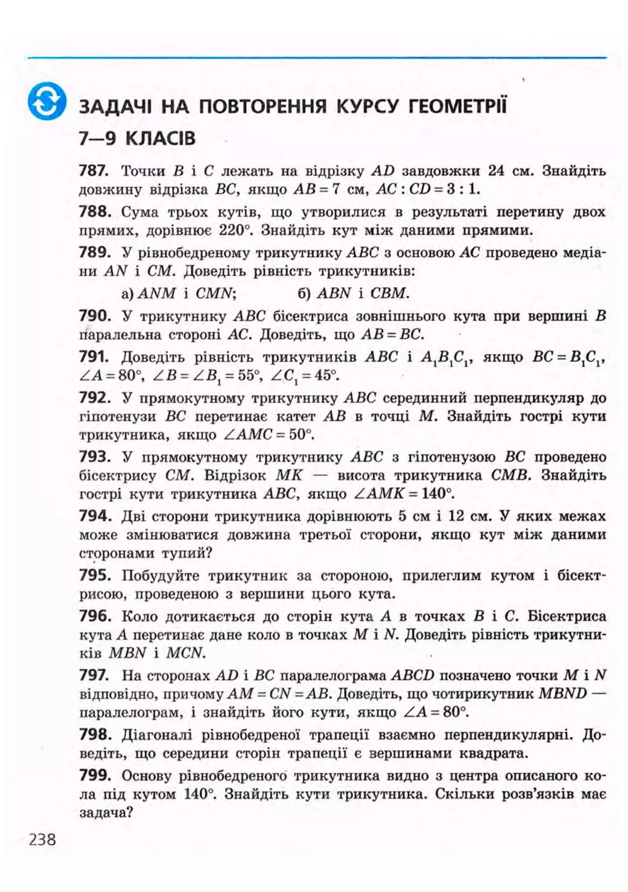 ЗАДАЧІ НА ПОВТОРЕННЯ КУРСУ ГЕОМЕТРІЇ
7-9 КЛАСІВ
787. Точки В і С лежать на відрізку AD завдовжки 24 см. Знайдіть
довжину відрізка ВС, якщо АВ = 7 см, АС : CD = 3 : 1 .
788. Сума трьох кутів, що утворилися в результаті перетину двох
прямих, дорівнює 220°. Знайдіть кут між даними прямими.
789. У рівнобедреному трикутнику ABC з основою АС проведено медіа-
ни AN і СМ. Доведіть рівність трикутників:
a) ANM і СМАГ; б) ABN і СВМ.
790. У трикутнику ABC бісектриса зовнішнього кута при вершині В
паралельна стороні АС. Доведіть, що АВ = ВС.
791. Доведіть рівність трикутників ABC і AJ$XCV якщо ВС = ВХСХ,
ZA = 80°, Z B = Z B , = 55°, ZC,= 45°.
792. У прямокутному трикутнику ABC серединний перпендикуляр до
гіпотенузи ВС перетинає катет АВ в точці М. Знайдіть гострі кути
трикутника, якщо ZAMC = 50°.
793. У прямокутному трикутнику ABC з гіпотенузою ВС проведено
бісектрису СМ. Відрізок МК — висота трикутника СМВ. Знайдіть
гострі кути трикутника ABC, якщо ZAMK = 140°.
794. Дві сторони трикутника дорівнюють 5 см і 12 см. У яких межах
може змінюватися довжина третьої сторони, якщо кут між даними
сторонами тупий?
795. Побудуйте трикутник за стороною, прилеглим кутом і бісект-
рисою, проведеною з вершини цього кута.
796. Коло дотикається до сторін кута А в точках В і С. Бісектриса
кута А перетинає дане коло в точках М і N. Доведіть рівність трикутни-
ків MBN і MCN.
797. На сторонах AD і ВС паралелограма ABCD позначено точки М і N
відповідно, причому AM = CN = АВ. Доведіть, що чотирикутник MBND —
паралелограм, і знайдіть його кути, якщо ZA = 80°.
798. Діагоналі рівнобедреної трапеції взаємно перпендикулярні. До-
ведіть, що середини сторін трапеції є вершинами квадрата.
799. Основу рівнобедреного трикутника видно з центра описаного ко-
ла під кутом 140°. Знайдіть кути трикутника. Скільки розв'язків має
задача?
 