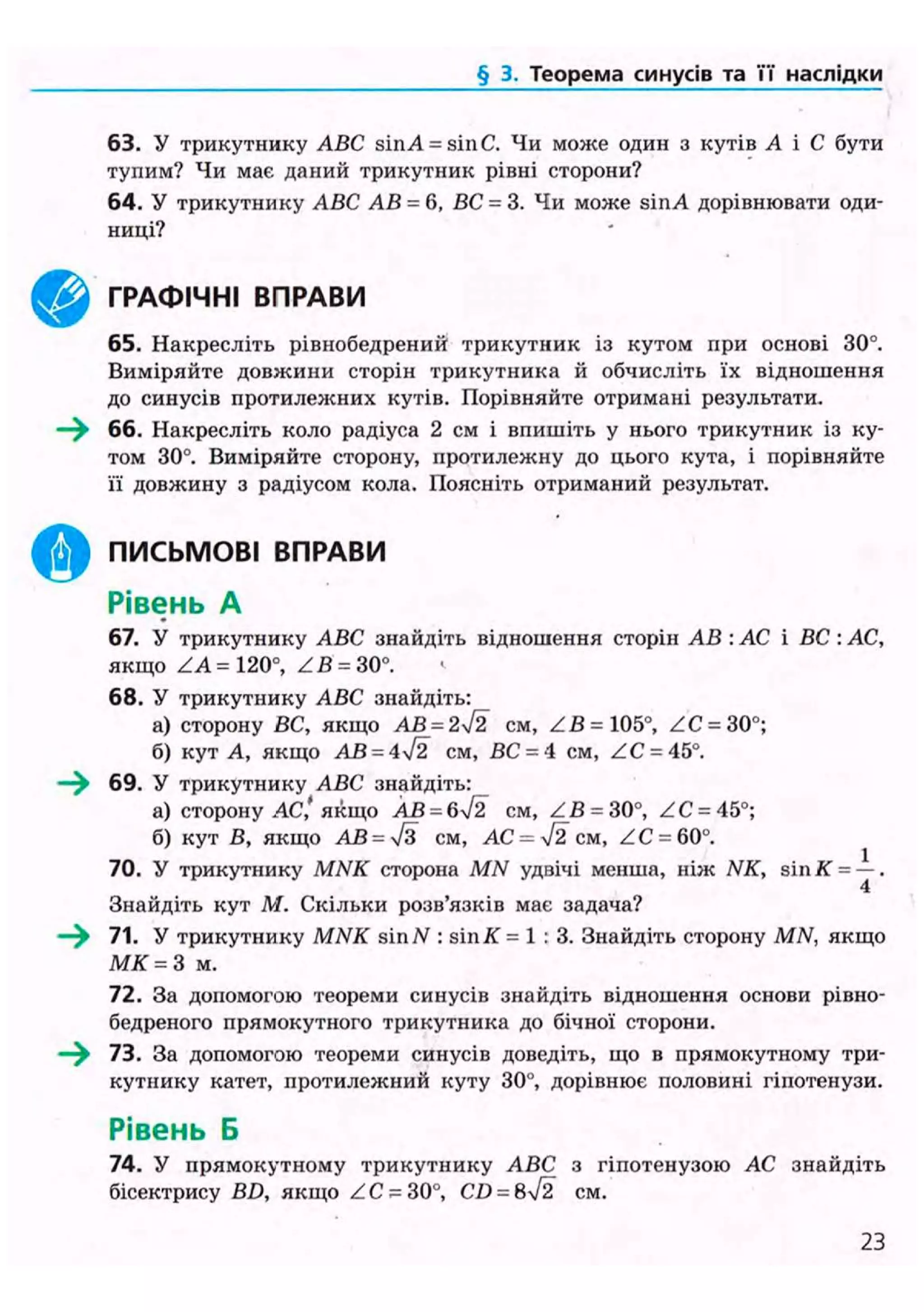 § 2. Теоремакосинусівта її наслідки
63. У трикутнику ABC sinA = sinC. Чи може один з кутів А і С бути
тупим? Чи має даний трикутник рівні сторони?
64. У трикутнику ABC АВ = 6, ВС - 3. Чи може sinA дорівнювати оди-
ниці?
65. Накресліть рівнобедрений трикутник із кутом при основі 30°.
Виміряйте довжини сторін трикутника й обчисліть їх відношення
до синусів протилелсних кутів. Порівняйте отримані результати.
—^ 66. Накресліть коло радіуса 2 см і впишіть у нього трикутник із ку-
том 30°. Виміряйте сторону, протилежну до цього кута, і порівняйте
її довжину з радіусом кола. Поясніть отриманий результат.
67. У трикутнику ABC знайдіть відношення сторін АВ : АС і ВС : АС,
якщо ZA = 120°, ZB = 30°. <•
68. У трикутнику ABC знайдіть:
а) сторону ВС, якщо АВ = 2ч/2 см, ZB = 105°, ZC = 30°;
б) кут А, якщо АВ - 4І2 см, ВС = 4 см, ZC- 45°.
69. У трикутнику ABC знайдіть:
а) сторону АС,'якщо АВ = 6N/2 CM, ZB = 30°, ZC = 45°;
б) кут В, якщо АВ = 7з см, АС = л/2 см, ZC = 60°.
70. У трикутнику MNK сторона MN удвічі менша, ніж NK, sin К = —.
4
Знайдіть кут М. Скільки розв'язків має задача?
—^ 71. У трикутнику MiWf sin N : sin АГ = 1 : 3. Знайдіть сторону MN, якщо
М К = 3 м.
72. За допомогою теореми синусів знайдіть відношення основи рівно-
бедреного прямокутного трикутника до бічної сторони.
73. За допомогою теореми синусів доведіть, що в прямокутному три-
кутнику катет, протилежний куту 30°, дорівнює половині гіпотенузи.
Рівень Б
74. У прямокутному трикутнику ABC з гіпотенузою АС знайдіть
бісектрису BD, якщо ZC = 30°, CD = 8ч/2 см.
^ ^ ГРАФІЧНІ ВПРАВИ
) ПИСЬМОВІ ВПРАВИ
Рівень А
23
 