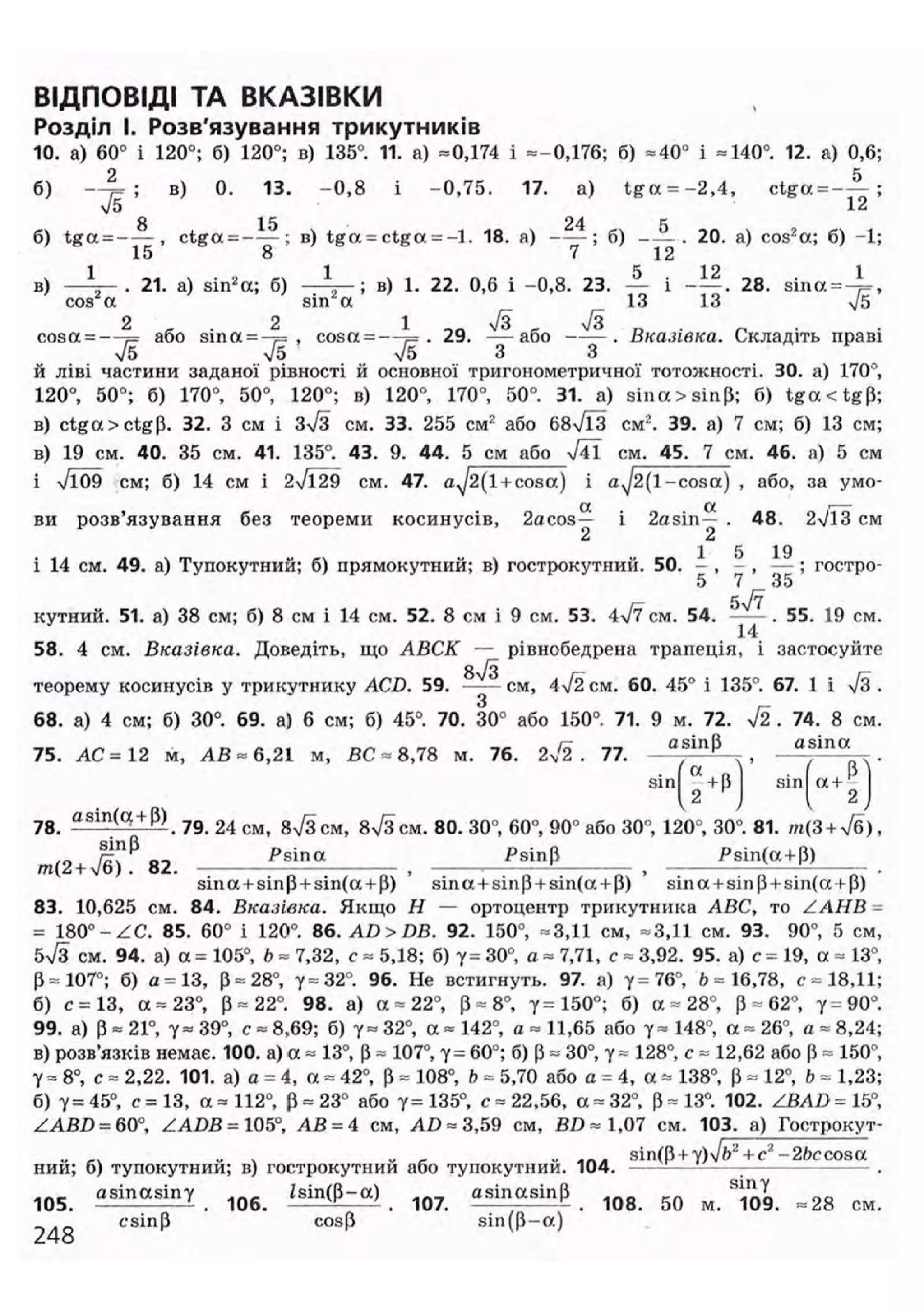 ВІДПОВІДІ ТА ВКАЗІВКИ
Розділ І. Розв'язування трикутників
10. а) 60° і 120°; б) 120°; в) 135°. 11. а) =0,174 і =-0,176; б) =40° і =140°. 12. а) 0,6;
б) — ^ ; в) 0. 13. - 0 , 8 і -0,75. 17. a) t g a = - 2 , 4 , ctga = - — ;
75 12
8 15 24 tj
б) t g a = - — , ctga = ——; в) t g a = ctga = - l . 18. а) ——; б) - — . 20. а) cos2
a; б) -1;
в) - Л ~ - 21. а) sin2
а; б) - А - ; в) 1. 22. 0,6 і -0,8. 23. — і - — . 28. sina = - ^ ,
cos a sin а 13 13 4/5
cosa = —%= або sina = -?= , cosa = —1= . 29. — а б о —— . Вказівка. Складіть праві
75 & V5 З З
й ліві частини заданої рівності й основної тригонометричної тотожності. ЗО. а) 170°,
120°, 50°; б) 170°, 50°, 120°; в) 120°, 170°, 50°. 31. а) sina>sin|J; б) t g a c t g p ;
в) ctga > ctg (і. 32. З см і з7з см. 33. 255 см2
або 687ЇЗ см2
. 39. а) 7 см; б) 13 см;
в) 19 см. 40. 35 см. 41. 135°. 43. 9. 44. 5 см або 741 см. 45. 7 см. 46. а) 5 см
і 7109 см; б) 14 см і 27129 см. 47. a^2(l + cosa) і a J 2(1-cosa) , або, за умо-
a a г—
ви розв'язування без теореми косинусів, 2acos— і 2asin— . 48. 2V13 см
2 2
1 5 19
і 14 см. 49. а) Тупокутний; б) прямокутний; в) гострокутний. 50. - , - , — ; гостро-
5 7 35
кутний. 51. а) 38 см; б) 8 см і 14 см. 52. 8 см і 9 см. 53. 477 см. 54. . 55. 19 см.
58. 4 см. Вказівка. Доведіть, що АВСК — рівнобедрена трапеція, і застосуйте87з
теорему косинусів у трикутнику ACD. 59. —— см, 4 72 см. 60. 45° і 135°. 67. 1 і 7з .
68. а) 4 см; б) 30°. 69. а) 6 см; б) 45°. 70. 30° або 150° 71. 9 м. 72. 72 . 74. 8 см.
75. АС =12 м, АВ ~ 6,21 м, ВС = 8,78 м. 76. 2 7 1 . 77. a S l n P
, a s i n
° . .
sin ГХ
+В sin a +
. . U P J { 2)
78. а 8 Ш ( С ! P )
. 79. 24 см, в7з см, 87з см. 80. 30°, 60°, 90° або 30°, 120°, 30°. 81. /н(3 + 7б),
m(2+ J b 82. , * * * , P s i n ( a +
P )
.
sina + sinp + sin(a + p) sina + sinP + sin(a + P) sina + sinp + sin(a + p)
83. 10,625 см. 84. Вказівка. Якщо Н — ортоцентр трикутника ABC, то ZAHB =
= 180° -ZC. 85. 60° і 120°. 86. AD > DB. 92. 150°, =3,11 см, =3,11 см. 93. 90°, 5 см
б7з см. 94. а) a = 105°, b = 7,32, с = 5,18; б) у= 30°, a = 7,71, с = 3,92. 95. а) с = 19, a = 13°
Р = 107°; б) a = 13, р = 28°, 7=32°. 96. Не встигнуть. 97. а) у =76°, 6=16,78, с =18,11
б) с =13, a = 23°, Р = 22°. 98. а) а = 22°, Р = 8°, у= 150°; б) a = 28°, Р = 62°, 7=90°
99. а) р = 21°, 7= 39°, с = 8,69; б) 7= 32°, a = 142°, a = 11,65 або 7= 148°, a = 26°, a = 8,24
в) розв'язків немає. 100. а) a = 13°, Р = 107°, 7= 60°; б) Р = 30°, 7= 128°, с = 12,62 або Р = 150°
7= 8°, с = 2,22. 101. а) а = 4, a = 42°, р = 108°, b = 5,70 або а = 4, a = 138°, Р = 12а
, b = 1,23
б) 7=45°, с =13, а =112°, Р = 23° або 7=135°, с =22,56, a =32°, Р=13°. 102. ZBAD = 15°
ZABD = 60°, ZADB= 105°, АВ = 4 см, AD = 3,59 см, BD=1,07 см. 103. а) Гострокут
„ „ „ ^ u sin(P + y)Jb2
+c2
-2fcccosa
нии; б) тупокутний; в) гострокутний або тупокутнии. 104. —'- : — — .
1 0 5 a sin a sin 7 1 Q 6 і а і п ф - а ) ^ asinasinp 1 0 g 5 Q м ^ ^
csinp cosp sin(P-a)
 