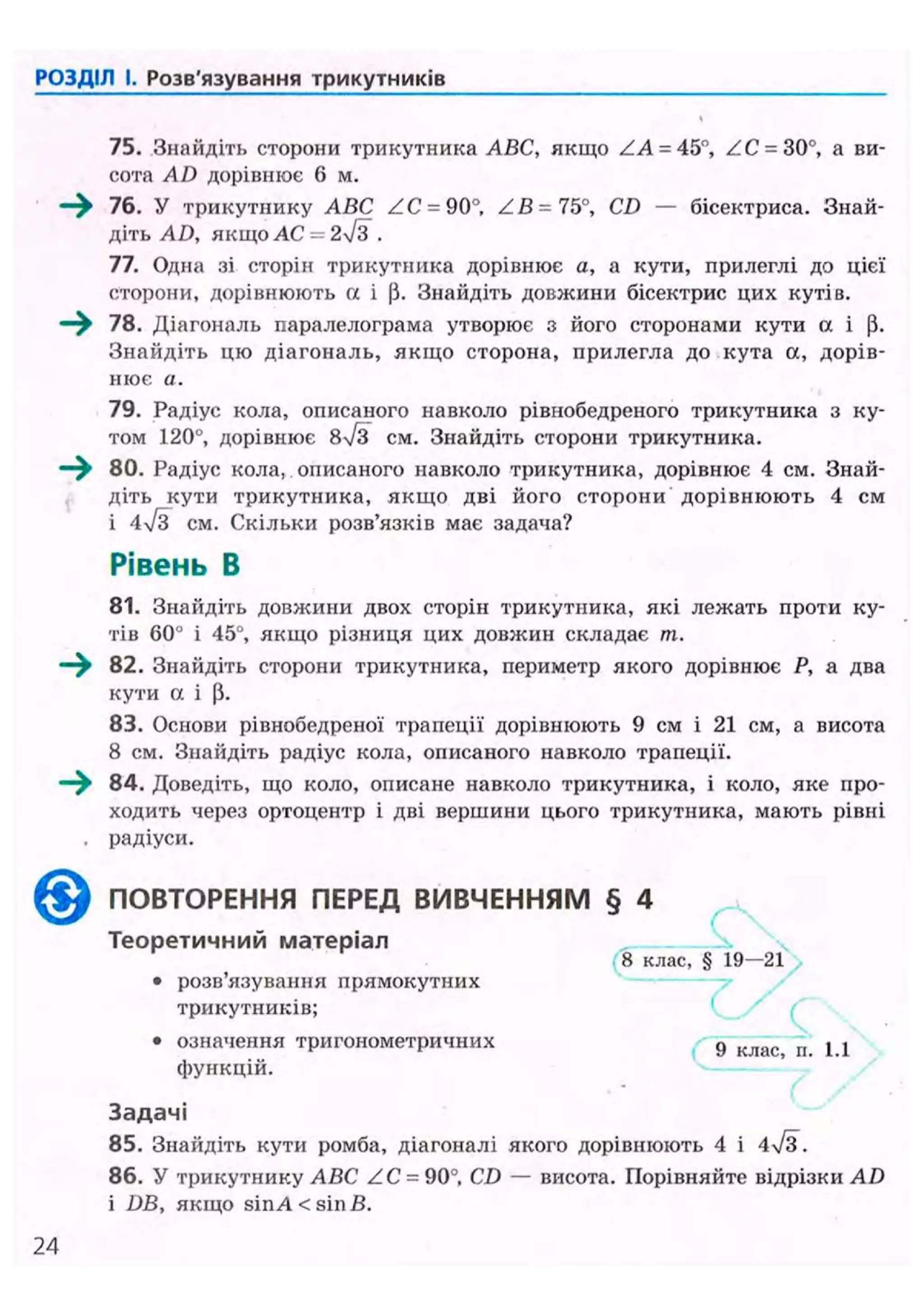 РОЗДІЛ І. Розв'язування трикутників
75. Знайдіть сторони трикутника АБС, якщо ZA = 45°, ZC- 30°, а ви-
сота AD дорівнює 6 м.
76. У трикутнику ABC ZC = 90°, ZB = 75°, CD — бісектриса. Знай-
діть AD, якщо A C - 2 ^ 3 .
77. Одна зі сторін трикутника дорівнює а, а кути, прилеглі до цієї
сторони, дорівнюють « і |і. Знайдіть довжини бісектрис цих кутів.
78. Діагональ паралелограма утворює з його сторонами кути а і (і.
Знайдіть цю діагональ, якщо сторона, прилегла до кута а, дорів-
нює а.
79. Радіус кола, описаного навколо рівнобедреного трикутника з ку-
том 120°, дорівнює 8N/3 см. Знайдіть сторони трикутника.
—^ 80. Радіус кола, описаного навколо трикутника, дорівнює 4 см. Знай-
діть кути трикутника, якщо дві його сторони дорівнюють 4 см
і 4/з см. Скільки розв'язків має задача?
Рівень В
81. Знайдіть довжини двох сторін трикутника, які лежать проти ку-
тів 60° і 45°, якщо різниця цих довжин складає т.
—^ 82. Знайдіть сторони трикутника, периметр якого дорівнює Р, а два
кути а і р.
83. Основи рівнобедреної трапеції дорівнюють 9 см і 21 см, а висота
8 см. Знайдіть радіус кола, описаного навколо трапеції.
—^ 84. Доведіть, що коло, описане навколо трикутника, і коло, яке про-
ходить через ортоцентр і дві вершини цього трикутника, мають рівні
. радіуси.
ПОВТОРЕННЯ ПЕРЕД ВИВЧЕННЯМ § 4
Т е о р е т и ч н и й м а т е р і а л
8 клас, § 19—21
• розв'язування прямокутних
трикутників;
• означення тригонометричних g с п ^ j
функцій.
З а д а ч і
85. Знайдіть кути ромба, діагоналі якого дорівнюють 4 і
86. У трикутнику ABC ZC = 90°, CD — висота. Порівняйте відрізки AD
і DB, якщо sin А < sin В.
 