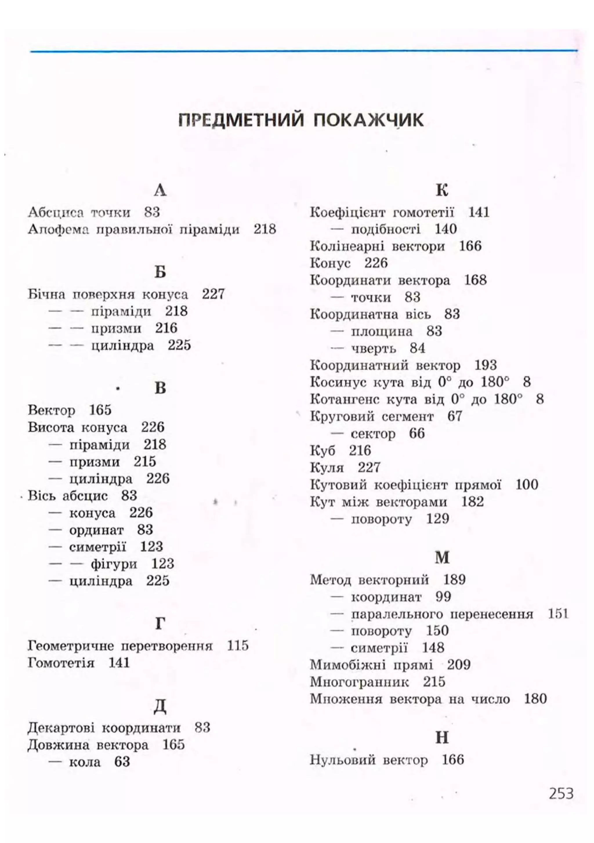 ПРЕДМЕТНИЙ ПОКАЖЧИК
Л
Абсциса точки 83
Апофема правильної піраміди 218
Б
Бічна поверхня конуса 227
— — піраміди 218
— — призми 216
циліндра 225
В
Вектор 165
Висота конуса 226
— піраміди 218
— призми 215
— циліндра 226
Вісь абсцис 83
— конуса 226
— ординат 83
— симетрії 123
фігури 123
— циліндра 225
Г
Геометричне перетворення 115
Гомотетія 141
д
Декартові координати 83
Довжина вектора 165
— кола 63
К
Коефіцієнт гомотетії 141
— подібності 140
Колінеарні вектори 166
Конус 226
Координати вектора 168
— точки 83
Координатна вісь 83
— площина 83
— чверть 84
Координатний вектор 193
Косинус кута від 0° до 180° 8
Котангенс кута від 0° до 180° 8
Круговий сегмент 67
— сектор 66
Куб 216
Куля 227
Кутовий коефіцієнт прямої 100
Кут між векторами 182
— повороту 129
м
Метод векторний 189
— координат 99
— паралельного перенесення 151
— повороту 150
— симетрії 148
Мимобіжні прямі 209
Многогранник 215
Множення вектора на число 180
н
Нульовий вектор 166
253
 