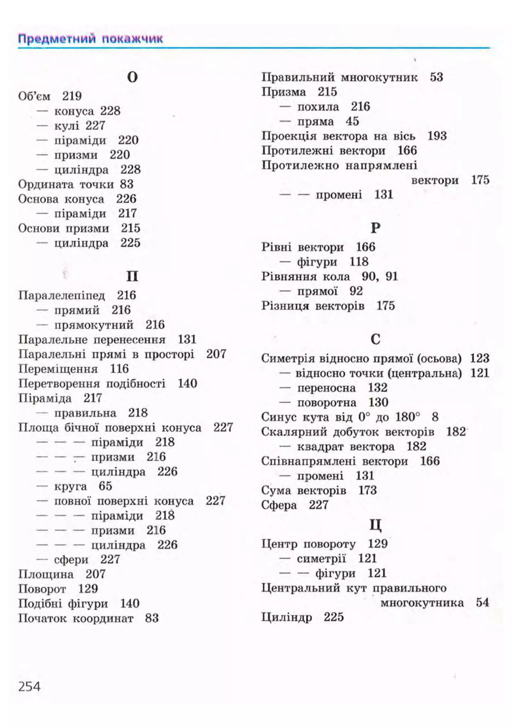 Предметний покажчик
О
Об'єм 219
— конуса 228
— кулі 227
— піраміди 220
— призми 220
— циліндра 228
Ордината точки 83
Основа конуса 226
— піраміди 217
Основи призми 215
— циліндра 225
П
Паралелепіпед 216
— прямий 216
— прямокутний 216
Паралельне перенесення 131
Паралельні прямі в просторі 207
Переміщення 116
Перетворення подібності 140
Піраміда 217
— правильна 218
Площа бічної поверхні конуса 227
— — — піраміди 218
— призми 216
— циліндра 226
— круга 65
— повної поверхні конуса 227
— піраміди 218
— призми 216
— циліндра 226
— сфери 227
Площина 207
Поворот 129
Подібні фігури 140
Початок координат 83
Правильний многокутник 53
Призма 215
— похила 216
— пряма 45
Проекція вектора на вісь 193
Протилежні вектори 166
Протилежно напрямлені
вектори 175
— — промені 131
Р
Рівні вектори 166
— фігури 118
Рівняння кола 90, 91
— прямої 92
Різниця векторів 175
С
Симетрія відносно прямої (осьова) 123
— відносно точки (центральна) 121
— переносна 132
— поворотна 130
Синус кута від 0° до 180° 8
Скалярний добуток векторів 182
— кзадрат вектора 182
Співнапрямлені вектори 166
— промені 131
Сума векторів 173
Сфера 227
ц
Центр повороту 129
— симетрії 121
фігури 121
Центральний кут правильного
многокутника 54
Циліндр 225
254
 