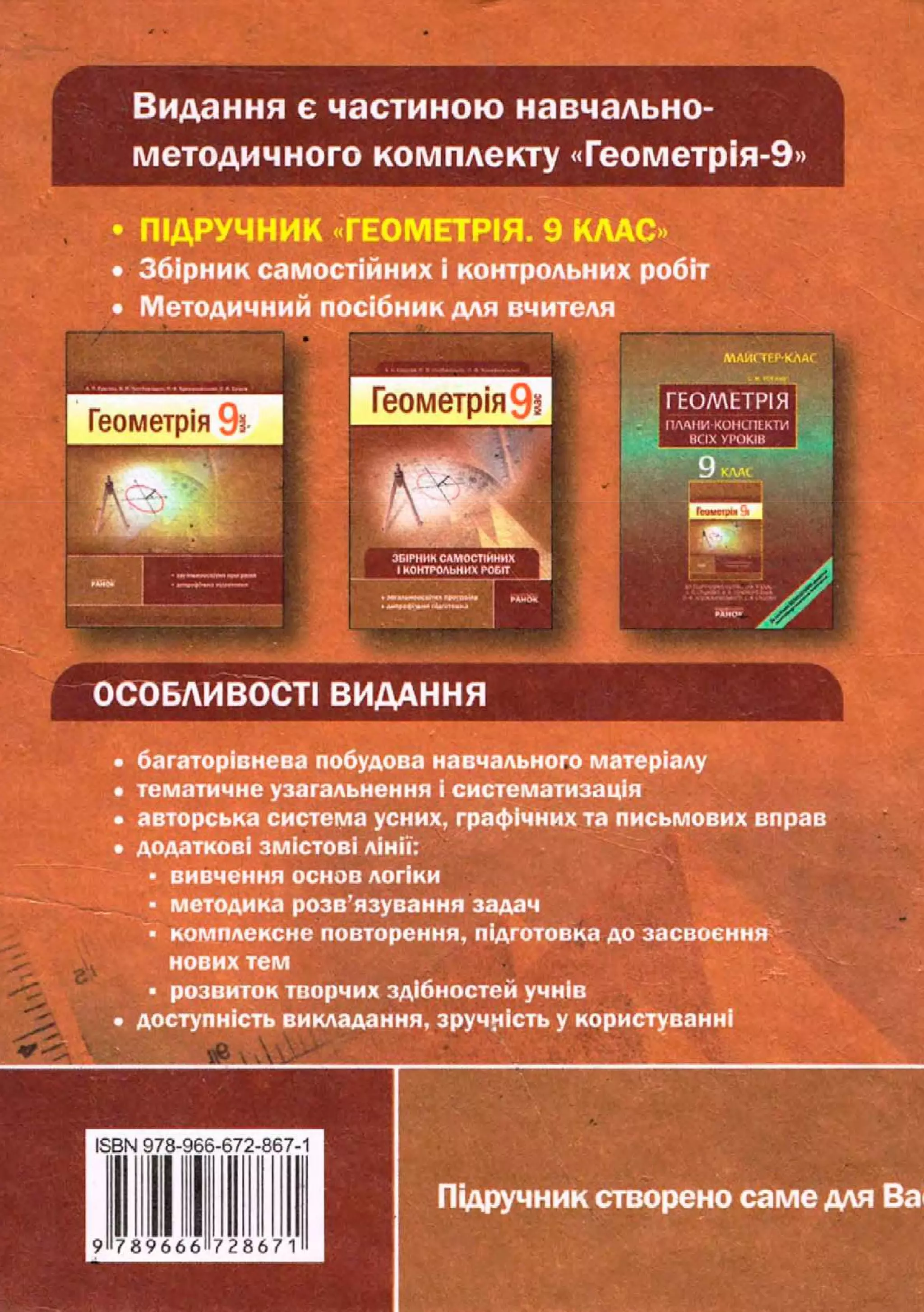 Видання є частиною навчально-
методичного комплекту «Геометрія-9»
• ПІДРУЧНИК «ГЕОМЕТРІЯ. 9 КЛАС »
• Збірник самостійних і контрольних робіт
• Методичний посібник для вчителя
ЛАИСЇЄРКЛА<
Г Е О М Е Т Р І Я
ПЛАНИ КОНСПЕКТИ
всіх УТОКІВ
36ІРНИКСАМОСТІЙНИХ
І КОНТРОЛЬНИХ РОБІТ
ііщіііііііччііміі »4u6<1
ай»» Jfihr
;
ОСОБЛИВОСТІ ВИДАННЯ
• багаторівнева побудова навчального матеріалу
• тематичне узагальнення і систематизація
• авторська система усних, графічних та письмових вправ
• додаткові змістові лінії;
• вивчення основ логіки
- методика розв'язування задач
• комплексне повторення, підготовка до засвоєння
нових тем
• розвиток творчих здібностей учнів
• доступність викладання, зручність у користуванні
Підручник створено саме для Ва
 